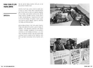 122 2015 인권의 날들을 함께 모으는 프로젝트 그날들 123
약속도 인권도 헌 신짝
취급하는 풀무원
2015.9.4.
9월 4일, 풀무원 제품을 운송하는 민주노총 소속 화
물노동자들이 파업에 나섰다.
하루에 12시간이 넘는 운전도 모자라 긴 운행이 끝나
면 짐을 싣고 내리는 작업도 화물 기사들에게 떠넘겨
졌다. 장시간 운전으로 인한 도로 위에서의 위험천만
한 사고 외에도, 물건 상하차 도중에 손가락, 발가락
골절은 일상이고 갈비뼈가 부러지는 부상을 당하기
도 했다. 하지만 풀무원은 ‘지입차주이지 우리 직원
이 아니다’라며 책임을 지지 않았다. 치료비 보상은
커녕 요양기간 동안의 생활비는 물론이고 대차비용
까지 화물노동자에게 물게 했다.
풀무원 화물노동자들은 작년 민주노총에 가입하고
투쟁을 하여 풀무원 측으로부터 노동조건 개선을 약
속받았다. 그러나 풀무원의 인권유린은 전혀 개선되
지 않았다. 안전화를 지급해달라는 요구에 용역들이
신다버리고 간 헌 안전화를 던져주었다. 노사 간의
약속은 헌신짝처럼 버려졌다. 9월 4일은 풀무원 화물
노동자들이 또다시 투쟁에 나서기로 결심한 날, 권리
밖의 노동자들이 인간선언을 하기로 마음먹은 날이
다.
 