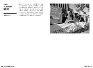 164 2015 인권의 날들을 함께 모으는 프로젝트 그날들 165
밤에는
학교와 학원의
불을 끄자
2015.11.12.
“멈춰라~ 입시경쟁! 풀려라~ 다크서클!” 11월 12일
수능시험일을 앞두고 청소년, 교육단체 등은 입시경
쟁교육에 반대하는 활동을 했다. 할로윈행진과 거리
집회, 기도회 등으로 단체들은 입시경쟁교육을 멈춰
야 한다고 역설했다. 또한 수능시험일 오전, 대학을
거부하는 이들의 대학거부선언도 있었다. 청소년의
교육권 등의 인권을 침해하는 한국 사회의 교육체제
에 문제제기하는 활동을 계속 이어간 의의가 있다.
 