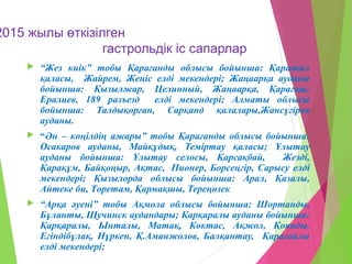 2015 жылы өткізілген
гастрольдік іс сапарлар
 “Жез киік” тобы Қарағанды облысы бойынша: Қаражал
қаласы, Жайрем, Жеңіс елді мекендері; Жаңаарқа ауданы
бойынша: Қызылжар, Целинный, Жаңаарқа, Қарағаш,
Ералиев, 189 разъезд елді мекендері; Алматы облысы
бойынша: Талдықорған, Сарқанд қалалары,Жансүгіров
ауданы.
 “Ән – көңілдің ажары” тобы Қарағанды облысы бойынша:
Осакаров ауданы, Майқұдық, Теміртау қаласы; Ұлытау
ауданы бойынша: Ұлытау селосы, Қарсақбай, Жезді,
Қарақұм, Байқоңыр, Ақтас, Пионер, Борсеңгір, Сарысу елді
мекендері; Қызылорда облысы бойынша: Арал, Қазалы,
Айтеке би, Төретам, Қармақшы, Тереңөзек
 “Арқа әуені” тобы Ақмола облысы бойынша: Шортанды,
Бұланты, Щучинск аудандары; Қарқаралы ауданы бойынша:
Қарқаралы, Ынталы, Матақ, Көктас, Ақжол, Қоянды,
Егіндібұлақ, Нұркен, Қ.Аманжолов, Балқантау, Қарағайлы
елді мекендері;
 