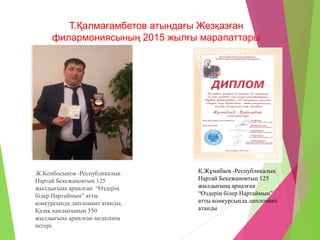 Т.Қалмағамбетов атындағы Жезқазған
филармониясының 2015 жылғы марапаттары
Ж.Копбосынов -Республикалық
Нартай Бекежановтың 125
жылдығына арналған “Өздерің
білер Нартаймын” атты
конкурсында дипломант атанды,
Қазақ хандығының 550
жылдығына арналған медалінің
иегері.
Қ.Жұмабаев -Республикалық
Нартай Бекежановтың 125
жылдығына арналған
“Өздерің білер Нартаймын”
атты конкурсында дипломант
атанды
 
