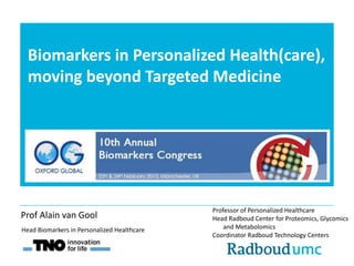 Biomarkers in Personalized Health(care),
moving beyond Targeted Medicine
Professor of Personalized Healthcare
Head Radboud Center for Proteomics, Glycomics
and Metabolomics
Coordinator Radboud Technology Centers
Head Biomarkers in Personalized Healthcare
Prof Alain van Gool
 