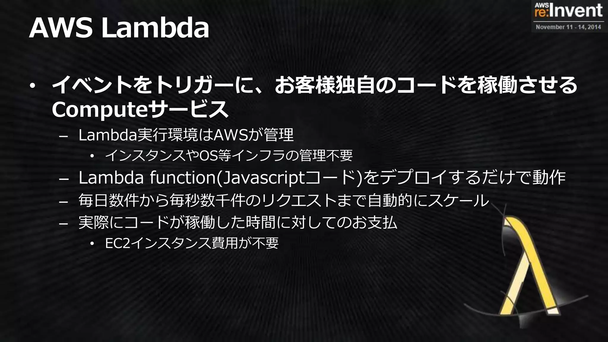 • イベントをトリガーに、お客様独自のコードを稼働させる
Computeサービス
– Lambda実行環境はAWSが管理
• インスタンスやOS等インフラの管理不要
– Lambda function(Javascriptコード)をデプロイするだけで動作
– 毎日数件から毎秒数千件のリクエストまで自動的にスケール
– 実際にコードが稼働した時間に対してのお支払
• EC2インスタンス費用が不要
 