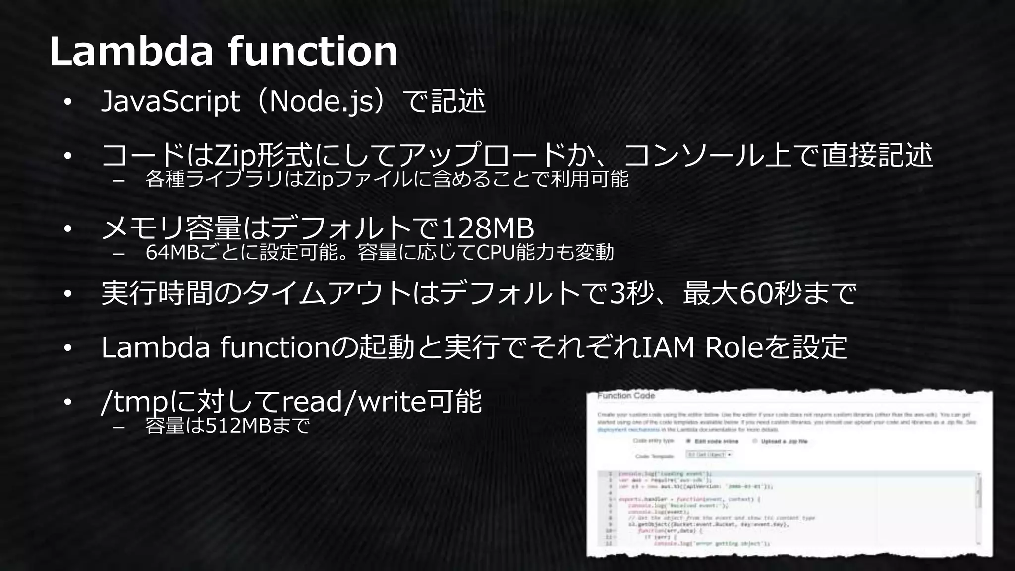 Lambda function
• JavaScript（Node.js）で記述
• コードはZip形式にしてアップロードか、コンソール上で直接記述
– 各種ライブラリはZipファイルに含めることで利用可能
• メモリ容量はデフォルトで128MB
– 64MBごとに設定可能。容量に応じてCPU能力も変動
• 実行時間のタイムアウトはデフォルトで3秒、最大60秒まで
• Lambda functionの起動と実行でそれぞれIAM Roleを設定
• /tmpに対してread/write可能
– 容量は512MBまで
 