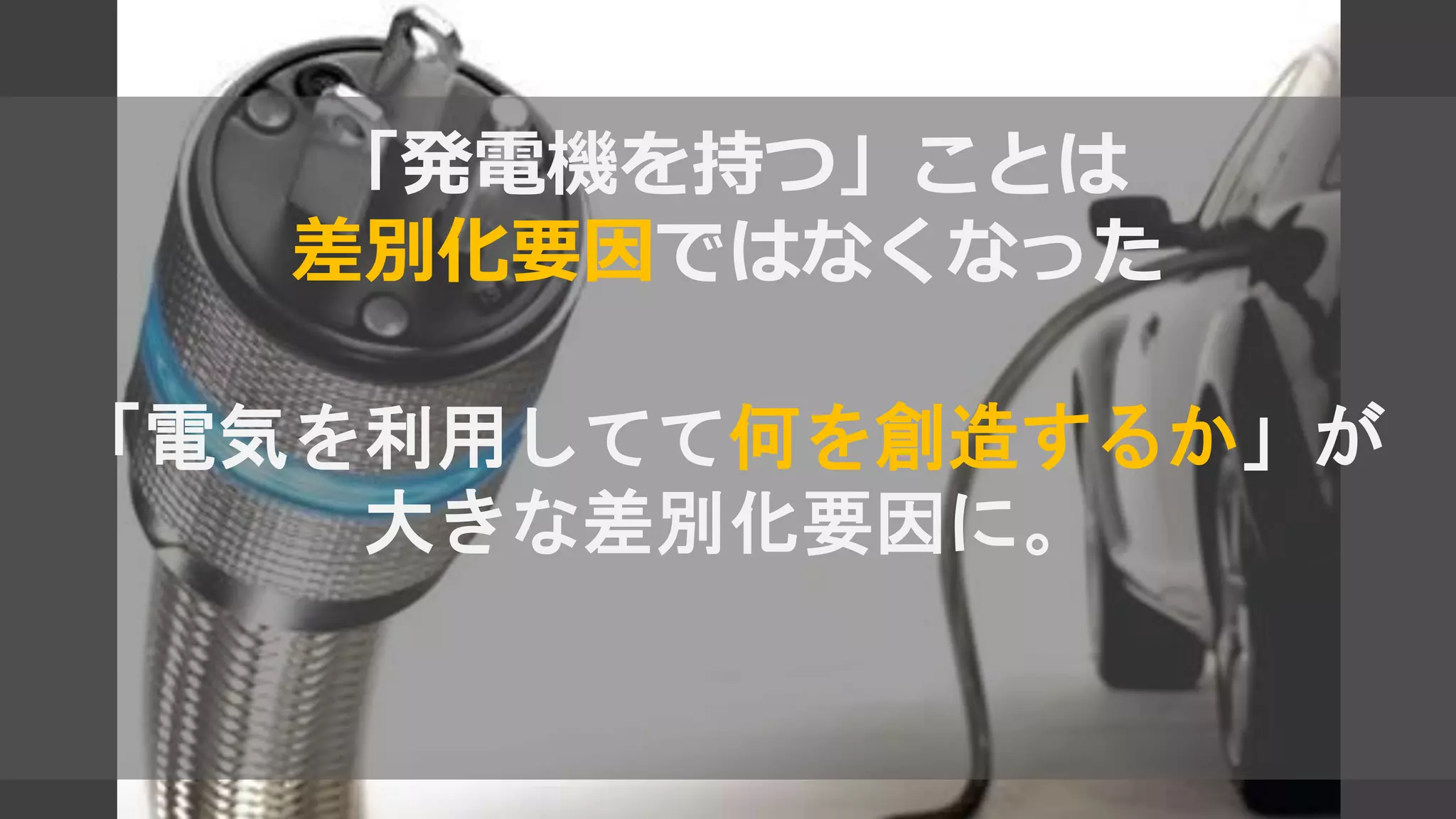 「発電機を持つ」ことは
差別化要因ではなくなった
「電気を利用してて何を創造するか」が
大きな差別化要因に。
 