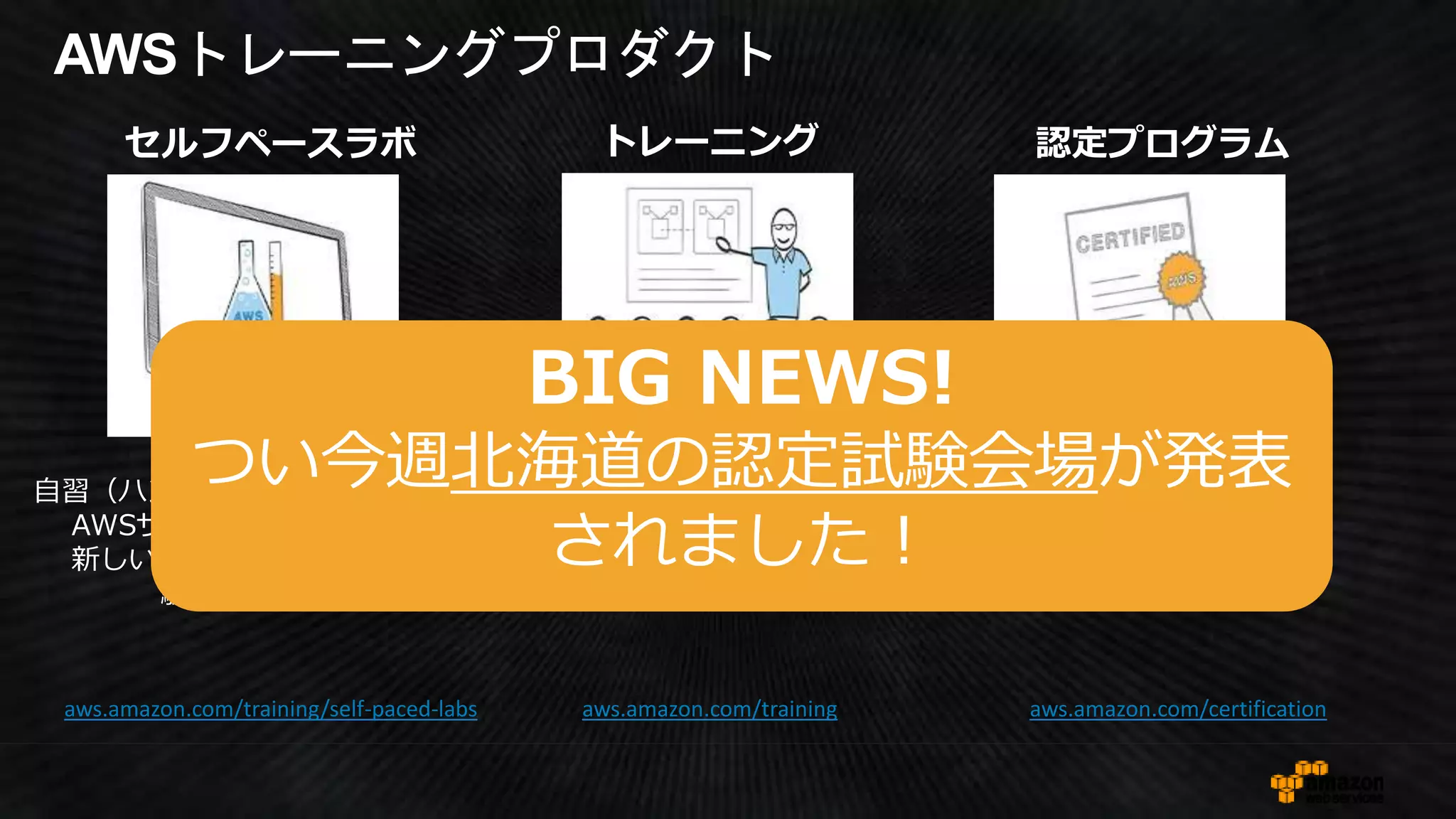 AWSトレーニングプロダクト
認定プログラム
aws.amazon.com/certification
AWSの知識レベルの
証明
セルフペースラボ
aws.amazon.com/training/self-paced-labs aws.amazon.com/training
トレーニング
自信を持ってAWS上で
設計、開発、運用ができるよう
になるAWS知識やスキルを習得
する。（集合研修）
自習（ハンズオン）を行うことで、
AWSサービスに慣れ、さらに
新しい知識を吸収し、AWS経
験値を上げる。
BIG NEWS!
つい今週北海道の認定試験会場が発表
されました！
 