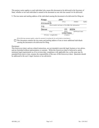 ARTORG_LLC Page 3 of 3 Rev. 12/01/2012
This perjury notice applies to each individual who causes this document to be delivered to the Secretary of
State, whether or not such individual is named in the document as one who has caused it to be delivered.
9. The true name and mailing address of the individual causing the document to be delivered for filing are
____________________ ______________ ______________ _____
(Last) (First) (Middle) (Suffix)
______________________________________________________
(Street number and name or Post Office Box information)
______________________________________________________
__________________________ ____ ____________________
(City) (State) (ZIP/Postal Code)
_______________________ ______________.
(Province – if applicable) (Country)
(If the following statement applies, adopt the statement by marking the box and include an attachment.)
This document contains the true name and mailing address of one or more additional individuals
causing the document to be delivered for filing.
Disclaimer:
This form/cover sheet, and any related instructions, are not intended to provide legal, business or tax advice,
and are furnished without representation or warranty. While this form/cover sheet is believed to satisfy
minimum legal requirements as of its revision date, compliance with applicable law, as the same may be
amended from time to time, remains the responsibility of the user of this form/cover sheet. Questions should
be addressed to the user’s legal, business or tax advisor(s).
United States
CO
Knapp
816 Acoma St
80204
John
Denver
715
 