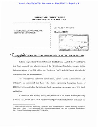 UNITED STATES DISTRICT COURT
SOUTHERN DISTRICT OF NEW YORK
IN RE SILVERCORP METALS, INC.
SECURITIES LITIGATION
Case No. 12-cv-9456 (JSR)
CLASS ACTION
D ORDER RE: FINAL DISTRIBUTION OF NET SETTLEMENT FUND
By Final Judgment and Order of Dismissal, dated February 13, 2015 (the "Final Order"),
this Court approved, inter a!ia, the terms of the (i) Settlement Stipulation whereby Settling
Defendants agreed to pay $14 million (the "Settlement Fund"), and (ii) Plan of Allocation for
distribution of the Net Settlement Fund. 1
The court-approved settlement administrator, Berdan Claims Administration LLC
(''Berdan") has determined that 8,632 valid claims representing Recognized Losses of
$32,594,691.56 were filed on the Settlement Fund, representing a gross recovery of 43% for all
valid claims.
In connection with printing, mailing and publication of the Notice, Berdan previously
expended $245,375.14, all of which was reimbursed pursuant to the Settlement Stipulation and
1
Unless otherwise indicated, all initially capitalized terms used herein shall have the meanings ascribed to
them in the October 23, 2014 Stipulation and Agreement of Settlement (ECF No. 58) and the November 12,
2014 Order of Preliminary Approval (ECF No. 63).
Case 1:12-cv-09456-JSR Document 91 Filed 12/02/15 Page 1 of 4
 