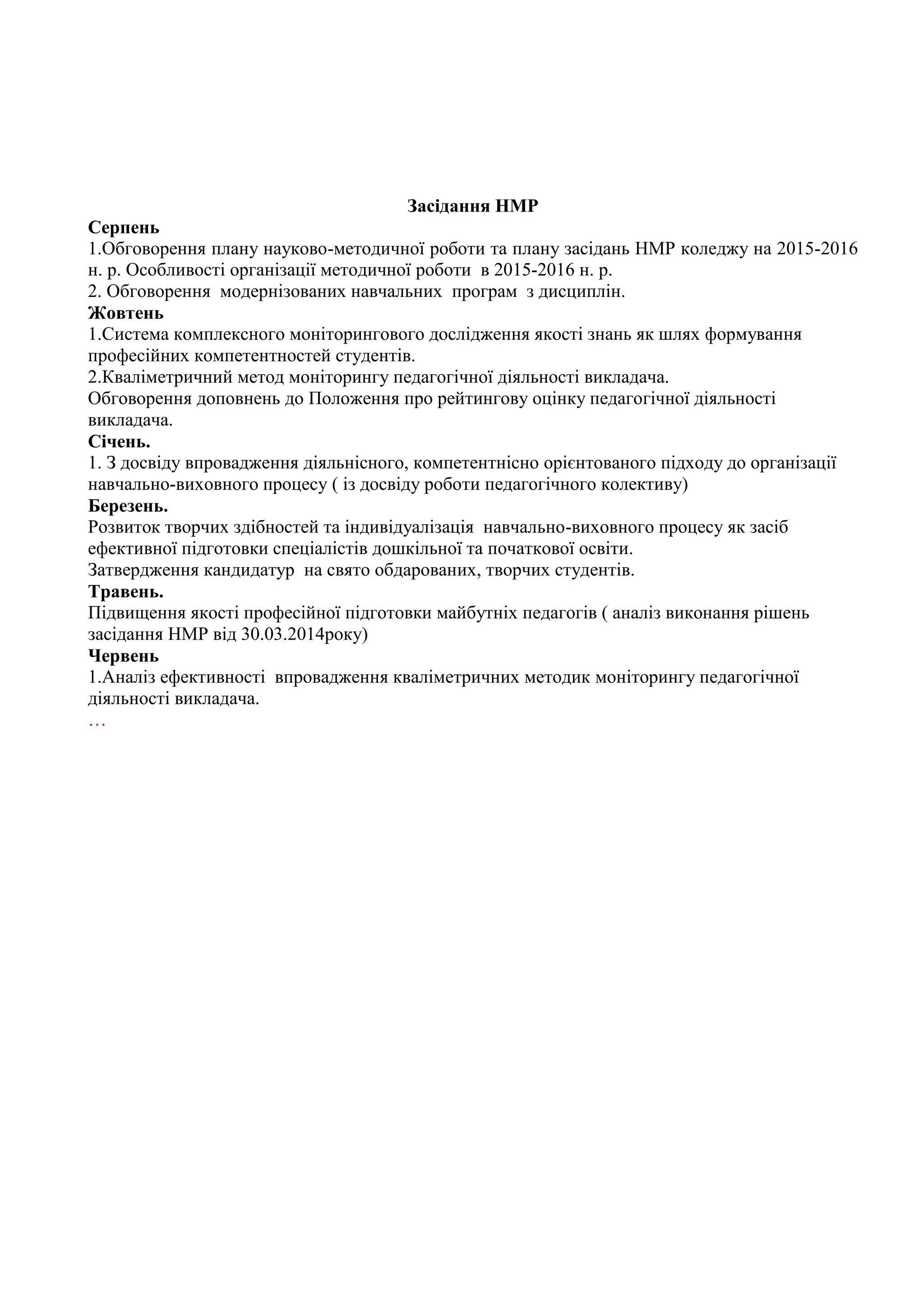 Засідання НМР
Серпень
1.Обговорення плану науково-методичної роботи та плану засідань НМР коледжу на 2015-2016
н. р. Особливості організації методичної роботи в 2015-2016 н. р.
2. Обговорення модернізованих навчальних програм з дисциплін.
Жовтень
1.Система комплексного моніторингового дослідження якості знань як шлях формування
професійних компетентностей студентів.
2.Кваліметричний метод моніторингу педагогічної діяльності викладача.
Обговорення доповнень до Положення про рейтингову оцінку педагогічної діяльності
викладача.
Січень.
1. З досвіду впровадження діяльнісного, компетентнісно орієнтованого підходу до організації
навчально-виховного процесу ( із досвіду роботи педагогічного колективу)
Березень.
Розвиток творчих здібностей та індивідуалізація навчально-виховного процесу як засіб
ефективної підготовки спеціалістів дошкільної та початкової освіти.
Затвердження кандидатур на свято обдарованих, творчих студентів.
Травень.
Підвищення якості професійної підготовки майбутніх педагогів ( аналіз виконання рішень
засідання НМР від 30.03.2014року)
Червень
1.Аналіз ефективності впровадження кваліметричних методик моніторингу педагогічної
діяльності викладача.
…
 