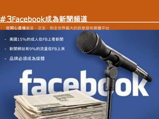 - 美國15%的成人從FB上看新聞
- 新聞網站有9%的流量從FB上來
- 品牌必須成為媒體
Facebook成為新聞頻道
從開心農場偷菜，交友，到全世界最大的訊息發布媒體平台
#3
 