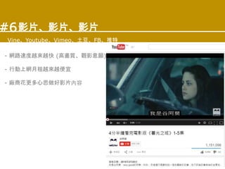 影片、影片、影片
Vine、Youtube、Vimeo、土豆、FB、推特
#6
- 網路速度越來越快 (高畫質、觀影意願)
- 行動上網月租越來越便宜
- 廠商花更多心思做好影片內容
 