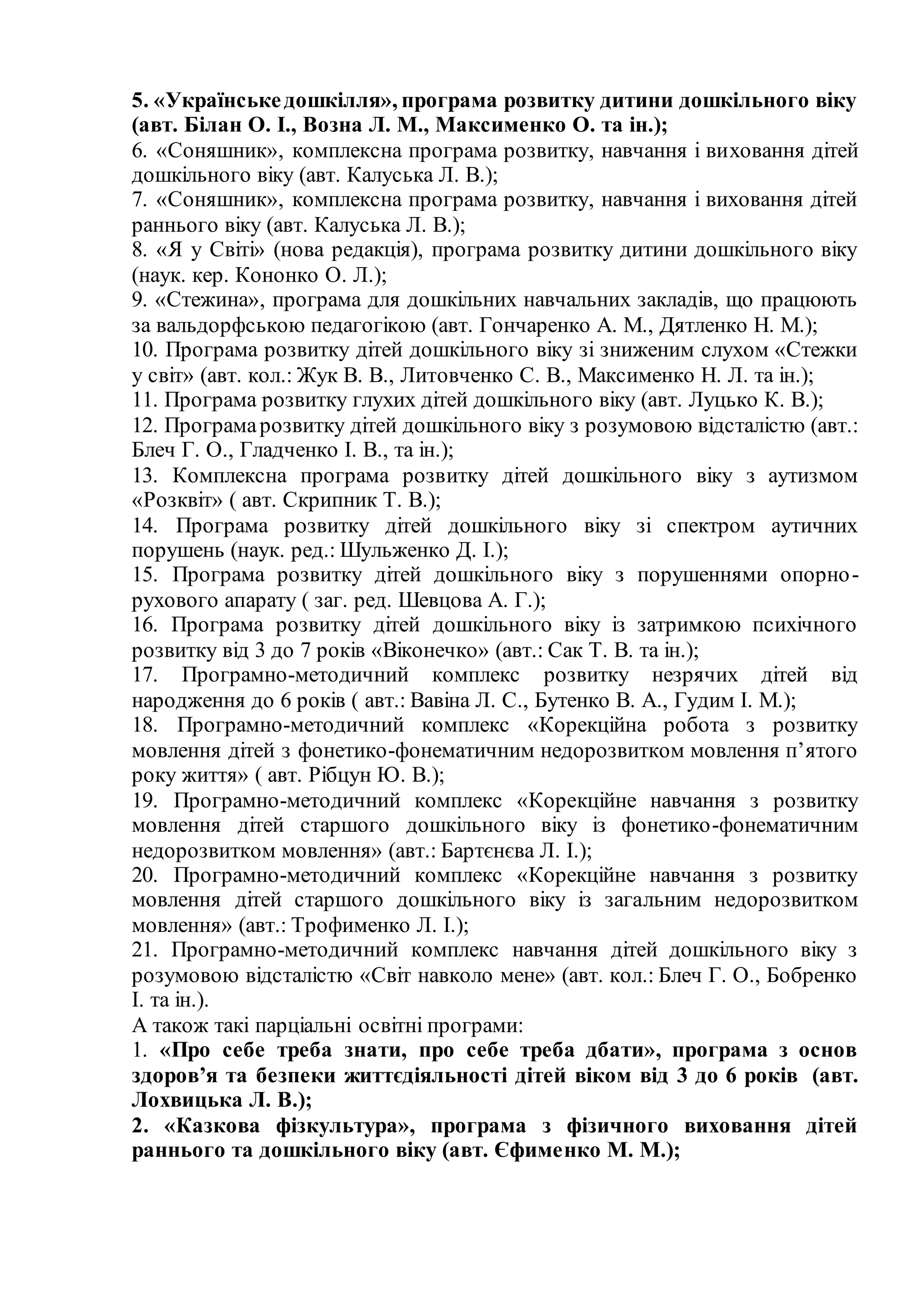 5. «Українськедошкілля», програма розвитку дитини дошкільного віку
(авт. Білан О. І., Возна Л. М., Максименко О. та ін.);
6. «Соняшник», комплексна програма розвитку, навчання і виховання дітей
дошкільного віку (авт. Калуська Л. В.);
7. «Соняшник», комплексна програма розвитку, навчання і виховання дітей
раннього віку (авт. Калуська Л. В.);
8. «Я у Світі» (нова редакція), програма розвитку дитини дошкільного віку
(наук. кер. Кононко О. Л.);
9. «Стежина», програма для дошкільних навчальних закладів, що працюють
за вальдорфською педагогікою (авт. Гончаренко А. М., Дятленко Н. М.);
10. Програма розвитку дітей дошкільного віку зі зниженим слухом «Стежки
у світ» (авт. кол.: Жук В. В., Литовченко С. В., Максименко Н. Л. та ін.);
11. Програма розвитку глухих дітей дошкільного віку (авт. Луцько К. В.);
12. Програмарозвитку дітей дошкільного віку з розумовою відсталістю (авт.:
Блеч Г. О., Гладченко І. В., та ін.);
13. Комплексна програма розвитку дітей дошкільного віку з аутизмом
«Розквіт» ( авт. Скрипник Т. В.);
14. Програма розвитку дітей дошкільного віку зі спектром аутичних
порушень (наук. ред.: Шульженко Д. І.);
15. Програма розвитку дітей дошкільного віку з порушеннями опорно-
рухового апарату ( заг. ред. Шевцова А. Г.);
16. Програма розвитку дітей дошкільного віку із затримкою психічного
розвитку від 3 до 7 років «Віконечко» (авт.: Сак Т. В. та ін.);
17. Програмно-методичний комплекс розвитку незрячих дітей від
народження до 6 років ( авт.: Вавіна Л. С., Бутенко В. А., Гудим І. М.);
18. Програмно-методичний комплекс «Корекційна робота з розвитку
мовлення дітей з фонетико-фонематичним недорозвитком мовлення п’ятого
року життя» ( авт. Рібцун Ю. В.);
19. Програмно-методичний комплекс «Корекційне навчання з розвитку
мовлення дітей старшого дошкільного віку із фонетико-фонематичним
недорозвитком мовлення» (авт.: Бартєнєва Л. І.);
20. Програмно-методичний комплекс «Корекційне навчання з розвитку
мовлення дітей старшого дошкільного віку із загальним недорозвитком
мовлення» (авт.: Трофименко Л. І.);
21. Програмно-методичний комплекс навчання дітей дошкільного віку з
розумовою відсталістю «Світ навколо мене» (авт. кол.: Блеч Г. О., Бобренко
І. та ін.).
А також такі парціальні освітні програми:
1. «Про себе треба знати, про себе треба дбати», програма з основ
здоров’я та безпеки життєдіяльності дітей віком від 3 до 6 років (авт.
Лохвицька Л. В.);
2. «Казкова фізкультура», програма з фізичного виховання дітей
раннього та дошкільного віку (авт. Єфименко М. М.);
 