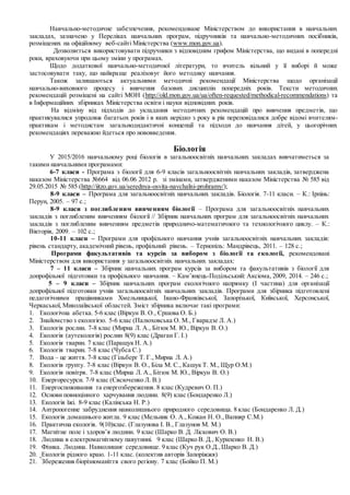 Навчально-методичне забезпечення, рекомендоване Міністерством до використання в навчальних
закладах, зазначено у Переліках навчальних програм, підручників та навчально-методичних посібників,
розміщених на офіційному веб-сайті Міністерства (www.mon.gov.ua).
Дозволяється використовувати підручники з відповідним грифом Міністерства, що видані в попередні
роки, враховуючи при цьому зміни у програмах.
Щодо додаткової навчально-методичної літератури, то вчитель вільний у її виборі й може
застосовувати таку, що найкраще реалізовує його методику навчання.
Також залишаються актуальними методичні рекомендації Міністерства щодо організації
навчально-виховного процесу і вивчення базових дисциплін попередніх років. Тексти методичних
рекомендацій розміщені на сайті МОН (http://old.mon.gov.ua/ua/often-requested/methodical-recommendations) та
в Інформаційних збірниках Міністерства освіти і науки відповідних років.
На відміну від підходів до укладання методичних рекомендацій про вивчення предметів, що
практикувалися упродовж багатьох років і в яких нерідко з року в рік переповідалися добре відомі вчителям-
практикам і методистам загальнодидактичні концепції та підходи до навчання дітей, у цьогорічних
рекомендаціях переважно йдеться про нововведення.
Біологія
У 2015/2016 навчальному році біологія в загальноосвітніх навчальних закладах вивчатиметься за
такими навчальними програмами:
6-7 класи - Програма з біології для 6-9 класів загальноосвітніх навчальних закладів, затверджена
наказом Міністерства №664 від 06.06 2012 р. зі змінами, затвердженими наказом Міністерства № 585 від
29.05.2015 № 585 (http://iitzo.gov.ua/serednya-osvita-navchalni-prohramy/);
8-9 класи – Програма для загальноосвітніх навчальних закладів. Біологія. 7-11 класи. – К.: Ірпінь:
Перун, 2005. – 97 с.;
8-9 класи з поглибленим вивченням біології – Програма для загальноосвітніх навчальних
закладів з поглибленим вивченням біології // Збірник навчальних програм для загальноосвітніх навчальних
закладів з поглибленим вивченням предметів природничо-математичного та технологічного циклу. – К.:
Вікторія, 2009. – 102 с.;
10-11 класи – Програми для профільного навчання учнів загальноосвітніх навчальних закладів:
рівень стандарту, академічний рівень, профільний рівень. – Тернопіль: Мандрівець, 2011. – 128 с.;
Програми факультативів та курсів за вибором з біології та екології, рекомендовані
Міністерством для використання у загальноосвітніх навчальних закладах:
7 – 11 класи – Збірник навчальних програм курсів за вибором та факультативів з біології для
допрофільної підготовки та профільного навчання. – Кам’янець-Подільський: Аксіома, 2009, 2014. – 246 с.;
5 – 9 класи – Збірник навчальних програм екологічного напрямку (І частина) для організації
допрофільної підготовки учнів загальноосвітніх навчальних закладів. Програми для збірника підготовлені
педагогічними працівниками Хмельницької, Івано-Франківської, Запорізької, Київської, Херсонської,
Черкаської, Миколаївської областей. Зміст збірника включає такі програми:
1. Екологічна абетка. 5-6 клас (Віркун В. О., Єршова О. Б.)
2. Знайомство з екологією. 5-6 клас (Палюховська О. М., Гварадзе Л. А.)
3. Екологія рослин. 7-8 клас (Мирна Л. А., Бітюк М. Ю., Віркун В. О.)
4. Екологія (аутекологія) рослин 8(9) клас (Драган Г. І.)
5. Екологія тварин. 7 клас (Паращук Н. А.)
6. Екологія тварин. 7-8 клас (Чубса С.)
7. Вода – це життя. 7-8 клас (Гільберг Т. Г.,Мирна Л. А.)
8. Екологія ґрунту. 7-8 клас (Віркун В. О., Біла М. С., Кашук Т. М., Щур О.М.)
9. Екологія повітря. 7-8 клас (Мирна Л. А., Бітюк М. Ю., Віркун В. О.)
10. Енергоресурси. 7-9 клас (Євсюченко Л. В.)
11. Енергоспоживання та енергозбереження. 8 клас (Кудревич О. П.)
12. Основи повноцінного харчування людини. 8(9) клас (Бондаренко Л.)
13. Екологія їжі. 8-9 клас (Калінська Н. Р.)
14. Антропогенне забруднення навколишнього природного середовища. 8 клас (Бондаренко Л. Д.)
15. Екологія домашнього житла. 9 клас (Мельник О. А.,Кожан Н. О., Вапняр С.М.)
16. Практична екологія. 9(10)клас. (Глазунова І. В., Глазунов М. М.)
17. Магнітне поле і здоров’я людини. 9 клас (Шарко В. Д. Ліскович О. В.)
18. Людина в електромагнітному павутинні. 9 клас (Шарко В. Д., Куриленко Н. В.)
19. Фізика. Людина. Навколишнє середовище. 9 клас (Куч рук О.Д.,Шарко В. Д.)
20. Екологія рідного краю. 1-11 клас. (колектив авторів Запоріжжя)
21. Збереження біорізноманіття свого регіону. 7 клас (Бойко П. М.)
 