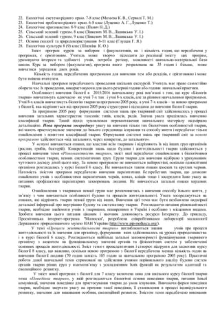 22. Екологічні системирідного краю. 7-8 клас (Мазаєва К. В.,Сервалі Т. М.)
23. Екологічні проблеми рідного краю. 6-8 клас (Луценко А. Г.,Луценко Т.)
24. Екологічне краєзнавство. 8-9 клас (Панич Н. Д.)
25. Сільський зелений туризм. 8 клас (Зінкевич М. В., Лішинська У. І.)
26. Сільський зелений туризм. 9 клас (Зінкевич М. В., Лішинська У. І.)
27. Основи екології та природокористування 8-11 клас (Глущак Г. Я.)
28. Екологічна культура 8 (9) клас (Шилкіна К. О.)
Зміст програм курсів за вибором і факультативів, як і кількість годин, що передбачена у
програмах, є орієнтовним. Учитель може творчо підходити до реалізації змісту цих програм,
ураховуючи інтереси та здібності учнів, потреби регіону, можливості навчально­матеріальної бази
школи. Курс за вибором (факультатив), програма якого розрахована на 35 годин і більше, може
вивчатися упродовж двох років.
Кількість годин, передбачених програмами для вивчення тем або розділів, є орієнтовною і може
бути змінена вчителем.
Навчальні програми передбачають проведення шкільних екскурсій. Учитель має право самостійно
обирати час їх проведення, використовуючи для цього резервні години або години навчальної практики.
Особливості вивчення біології в 2015/2016 навчальному році пов’язані з тим, що курс «Біологія
тварин» вивчатимуть одночасно як учні 7-х так і учні 8-х класів, але за різними навчальними програмами.
Учні 8-х класів вивчатимуть біологію тваринза програмою 2005 року, а учні 7-х класів – за новою програмою
з біології, яка відрізняється від програми 2005 року структурою і підходами до вивчення біології тварин.
За програмою 2005 року формування системи знань про тваринний світ здійснювалось у процесі
вивчення загальних характеристик таксонів: типів, класів, рядів. Значна увага приділялась вивченню
класифікації тварин. Такий підхід зумовлював перевантаження навчального матеріалу надмірною
деталізацією. Нова програма зосереджує увагу на вивченні тільки тих біологічних особливостей тварин,
які мають пристосувальне значення до їхнього середовища існування та способу життя і передбачає тільки
ознайомлення з поняттям класифікації тварин. Формування системи знань про тваринний світ за новою
програмою здійснюється «від загального, через конкретне, до загального».
У вступі вивчаються ознаки, що властиві всім тваринам і відрізняють їх від інших груп організмів
(рослин, грибів, бактерій). Конкретизація знань щодо будови і життєдіяльності тварин здійснюється у
процесі вивчення теми «Різноманітність тварин», зміст якої передбачає ознайомлення з біологічними
особливостями тварин, певних систематичних груп. Групи тварин для вивчення відібрано з урахуванням
чуттєвого досвіду дітей цього віку. За новою програмою не вивчаються найпростіші, оскільки одноклітинні
організми розглядались у курсі біології 6 класу. Не вивчаються також ознаки плоских та круглих червив.
Натомість змістом програми передбачено вивчення паразитичних безхребетних тварин, що дозволяє
ознайомити учнів з особливостями паразитичних червів, комах, кліщів тощо і зосередити їхню увагу на
питаннях профілактики паразитарних захворювань людини. Не вивчаються загальні ознаки хордових
тварин.
Ознайомлення з тваринами певної групи має розпочинатись з вивчення способу їхнього життя, у
зв’язку з чим вивчаються особливості будови та процесів життєдіяльності. Увага зосереджується на
ознаках, які відрізнять тварин певної групи від інших. Вивчення цієї теми має бути позбавлено надмірної
детальної інформації про внутрішню будову та систематику тварин. Розглядаючи питання різноманітності
тварин, необхідно знайомити учнів з тваринами, поширеними в Україні і особливо з місцевими видами.
Зробити вивчення цього питання цікавим і наочним допоможуть ресурси Інтернету. До прикладу,
Просвітницька інтернет-програма "Молюски", розроблена співробітниками лабораторії малакології
Державного природознавчого музею НАН України (http://www.pip-mollusca.org/).
У темі «Процеси життєдіяльності тварин» поглиблюються знання учнів про процеси
життєдіяльності та їх значення для організму, формування яких здійснювалось на уроках природознавства
і в курсі біології 6 класу. Розглядаються найбільш загальні закономірності функціонування тваринного
організму з акцентом на функціональному значенні органів та фізіологічних систем у забезпеченні
основних процесів життєдіяльності. Зміст теми є пропедевтичним і створює підґрунтя для засвоєння курсу
біології 8 класу, що важливо, оскільки новою програмою з біології передбачена менша кількість годин на
вивчення біології людини (70 годин замість 105 годин за навчальною програмою 2005 року). Практичні
роботи даної навчальної теми спрямовані на здійснення учнями порівняльного аналізу будови систем
органів тварин різних груп у взаємозв’язку з ускладненням їхніх функцій як результатом адаптації та
еволюційного розвитку.
У зміст нової програми з біології для 7 класу включена нова для шкільного курсу біології тварин
тема «Поведінка тварин», у якій розглядаються біологічні основи поведінки тварин, питання їхньої
комунікації, значення поведінки для пристосування тварин до умов існування. Вивчаючи форми поведінки
тварин, необхідно звертати увагу на причини такої поведінки, її становлення в процесі індивідуального
розвитку, значення для виживання особини, еволюційний розвиток. Змістом теми передбачено виконання
 