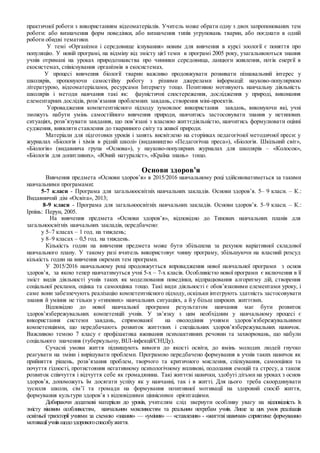 практичної роботи з використанням відеоматеріалів. Учитель може обрати одну з двох запропонованих тем
роботи: або визначення форм поведінки, або визначення типів угруповань тварин, або поєднати в одній
роботи обидві тематики.
У темі «Організми і середовище існування» новим для вивчення в курсі зоології є поняття про
популяцію. У новій програмі, на відміну від змісту цієї теми в програмі 2005 року, узагальнюються знання
учнів отримані на уроках природознавства про чинники середовища, ланцюги живлення, потік енергії в
екосистемах, співіснування організмів в екосистемах.
У процесі вивчення біології тварин важливо продовжувати розвивати пізнавальний інтерес у
школярів, пропонуючи самостійну роботу з різними джерелами інформації: науково-популярною
літературою, відеоматеріалами, ресурсами Інтернету тощо. Позитивно мотивують навчальну діяльність
школярів і методи навчання такі як: фауністичні спостереження, дослідження у природі, виконання
елементарних дослідів, розв’язання проблемних завдань, створення міні-проектів.
Упровадження компетентнісного підходу зумовлює використання завдань, виконуючи які, учні
зможуть набути умінь самостійного вивчення природи, навчитись застосовувати знання у нетипових
ситуаціях, розв’язувати завдання, що пов’язані з власною життєдіяльністю, навчитись формулювати оцінні
судження, виявляти ставлення до тваринного світу та живої природи.
Матеріали для підготовки уроків і занять висвітлено на сторінках педагогічної методичної преси: у
журналах «Біологія і хімія в рідній школі» (видавництво «Педагогічна преса»), «Біологія. Шкільний світ»,
«Біологія» (видавнича група «Основа»), у науково-популярних журналах для школярів – «Колосок»,
«Біологія для допитливих», «Юний натураліст», «Країна знань» тощо.
Основи здоров’я
Вивчення предмета «Основи здоров’я» в 2015/2016 навчальному році здійснюватиметься за такими
навчальними програмами:
5-7 класи - Програма для загальноосвітніх навчальних закладів. Основи здоров’я. 5– 9 класи. – К.:
Видавничий дім «Освіта», 2013;
8-9 класи - Програма для загальноосвітніх навчальних закладів. Основи здоров’я. 5–9 класи. – К.:
Ірпінь: Перун, 2005.
На вивчення предмета «Основи здоров’я», відповідно до Типових навчальних планів для
загальноосвітніх навчальних закладів, передбачено:
у 5–7 класах – 1 год. на тиждень;
у 8–9 класах – 0,5 год. на тиждень.
Кількість годин на вивчення предмета може бути збільшена за рахунок варіативної складової
навчального плану. У такому разі вчитель використовує чинну програму, збільшуючи на власний розсуд
кількість годин на вивчення окремих тем програми.
У 2015/2016 навчальному році продовжується впровадження нової навчальної програми з основ
здоров’я, за якою тепер навчатимуться учні 5-х – 7-х класів. Особливістю нової програми є включення в її
зміст видів діяльності учнів таких як моделювання поведінки, відпрацювання алгоритму дій, створення
соціальної реклами, оцінка та самооцінка тощо. Такі види діяльності є обов’язковими елементами уроку, і
саме вони забезпечують реалізацію компетентнісного підходу, оскільки інтегрують здатність застосовувати
знання й уміння не тільки у «типових» навчальних ситуаціях, а й у більш широких життєвих.
Відповідно до нової навчальної програми результатом навчання має бути розвиток
здоров’язбережувальних компетенцій учнів. У зв’язку з цим необхідним у навчальному процесі є
використання системи завдань, спрямованої на оволодіння учнями здоров’язбережувальними
компетенціями, що передбачають розвиток життєвих і спеціальних здоров’язбережувальних навичок.
Важливою темою 7 класу є профілактика вживання психоактивних речовин та захворювань, що набули
соціального значення (туберкульозу, ВІЛ-інфекції/СНІДу).
Сучасні умови життя підвищують вимоги до якості освіти, до вмінь молодих людей гнучко
реагувати на зміни і вирішувати проблеми. Програмою передбачено формування в учнів таких навичок як
прийняття рішень, розв’язання проблем, творчого та критичного мислення, спілкування, самооцінки та
почуття гідності, протистояння негативному психологічному впливові, подолання емоцій та стресу, а також
розвиток співчуття і відчуття себе як громадянина. Такі життєві навички, здобуті дітьми на уроках з основ
здоров’я, допоможуть їм досягати успіху як у навчанні, так і в житті. Для цього треба скоординувати
зусилля школи, сім’ї та громади на формування позитивної мотивації на здоровий спосіб життя,
формування культури здоров’я з відповідними ціннісними орієнтаціями.
Добираючи додаткові матеріали до уроків, учителям слід звернути особливу увагу на відповідність їх
змісту віковим особливостям, навчальним можливостям та реальним потребам учнів. Лише за цих умов реалізація
освітньої траєкторії учнями за схемою «знання» — «уміння» — «ставлення» - «життєві навички» сприятиме формуванню
мотиваціїучнівщодоздоровогоспособужиття.
 