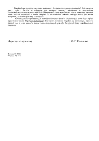 Постійної уваги учителя заслуговує співпраця з батьками, дорослими членами сім’ї. Слід звернути
увагу учнів і батьків на співпрацю при виконанні завдань, спрямованих на моделювання
здоров’язбережувальних компетенцій дітей. Програмою 7 класу передбачена участь дорослих у виконанні
таких завдань (позначені в чинній програмі *): моделювання способів конструктивного розв’язання
конфліктів, складання рейтингу телепередач.
Суттєву допомогу учителям для підвищення фахового рівня та в підготовці до уроків надає портал
превентивної освіти (http://www.autta.org.ua/). Він містить методичні розробки, що допоможуть провести
цікавий урок з основ здоров'я, класну годину, позакласний захід або батьківські збори з профілактичної
тематики.
Директор департаменту Ю. Г. Кононенко
Бєскова 481 32 01
Фіцайло 481 47 61
 