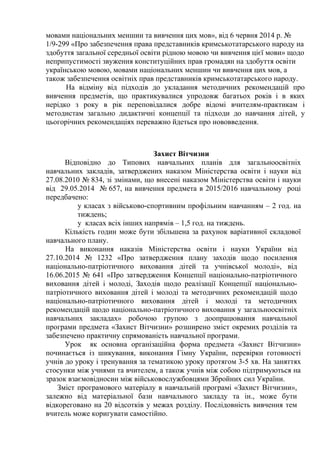 мовами національних меншин та вивчення цих мов», від 6 червня 2014 р. №
1/9-299 «Про забезпечення права представників кримськотатарського народу на
здобуття загальної середньої освіти рідною мовою чи вивчення цієї мови» щодо
неприпустимості звуження конституційних прав громадян на здобуття освіти
українською мовою, мовами національних меншин чи вивчення цих мов, а
також забезпечення освітніх прав представників кримськотатарського народу.
На відміну від підходів до укладання методичних рекомендацій про
вивчення предметів, що практикувалися упродовж багатьох років і в яких
нерідко з року в рік переповідалися добре відомі вчителям-практикам і
методистам загально дидактичні концепції та підходи до навчання дітей, у
цьогорічних рекомендаціях переважно йдеться про нововведення.
Захист Вітчизни
Відповідно до Типових навчальних планів для загальноосвітніх
навчальних закладів, затверджених наказом Міністерства освіти і науки від
27.08.2010 № 834, зі змінами, що внесені наказом Міністерства освіти і науки
від 29.05.2014 № 657, на вивчення предмета в 2015/2016 навчальному році
передбачено:
у класах з військово-спортивним профільним навчанням – 2 год. на
тиждень;
у класах всіх інших напрямів – 1,5 год. на тиждень.
Кількість годин може бути збільшена за рахунок варіативної складової
навчального плану.
На виконання наказів Міністерства освіти і науки України від
27.10.2014 № 1232 «Про затвердження плану заходів щодо посилення
національно-патріотичного виховання дітей та учнівської молоді», від
16.06.2015 № 641 «Про затвердження Концепції національно-патріотичного
виховання дітей і молоді, Заходів щодо реалізації Концепції національно-
патріотичного виховання дітей і молоді та методичних рекомендацій щодо
національно-патріотичного виховання дітей і молоді та методичних
рекомендацій щодо національно-патріотичного виховання у загальноосвітніх
навчальних закладах» робочою групою з доопрацювання навчальної
програми предмета «Захист Вітчизни» розширено зміст окремих розділів та
забезпечено практичну спрямованість навчальної програми.
Урок як основна організаційна форма предмета «Захист Вітчизни»
починається із шикування, виконання Гімну України, перевірки готовності
учнів до уроку і тренування за тематикою уроку протягом 3-5 хв. На заняттях
стосунки між учнями та вчителем, а також учнів між собою підтримуються на
зразок взаємовідносин між військовослужбовцями Збройних cил України.
Зміст програмового матеріалу в навчальній програмі «Захист Вітчизни»,
залежно від матеріальної бази навчального закладу та ін., може бути
відкореговано на 20 відсотків у межах розділу. Послідовність вивчення тем
вчитель може коригувати самостійно.
 