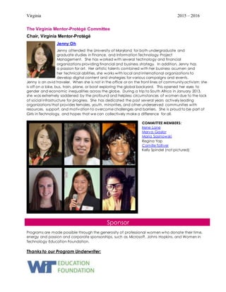 Virginia 2015 – 2016
The Virginia Mentor-Protégé Committee
Chair, Virginia Mentor-Protégé
Jenny Oh
Jenny attended the University of Maryland for both undergraduate and
graduate studies in Finance, and Information Technology Project
Management. She has worked with several technology and financial
organizations providing financial and business strategy. In addition, Jenny has
a passion for art. Her artistic talents combined with her business acumen and
her technical abilities, she works with local and international organizations to
develop digital content and strategies for various campaigns and events.
Jenny is an avid traveler. When she is not in the office or on the front lines of community activism; she
is off on a bike, bus, train, plane, or boat exploring the global backyard. This opened her eyes to
gender and economic inequalities across the globe. During a trip to South Africa in January 2013,
she was extremely saddened by the profound and helpless circumstances of women due to the lack
of social infrastructure for progress. She has dedicated the past several years actively leading
organizations that provides females, youth, minorities, and other underserved communities with
resources, support, and motivation to overcome challenges and barriers. She is proud to be part of
Girls in Technology, and hopes that we can collectively make a difference for all.
COMMITTEE MEMBERS:
Irene Lane
Marva Gaylor
Maria Sasinowski
Regina Yap
Camille Tolliver
Kelly Spindel (not pictured)
Sponsor
Programs are made possible through the generosity of professional women who donate their time,
energy and passion and corporate sponsorships, such as Microsoft, Johns Hopkins, and Women in
Technology Education Foundation.
Thanks to our Program Underwriter:
 