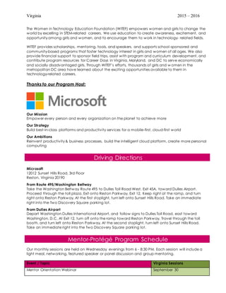 Virginia 2015 – 2016
The Women in Technology Education Foundation (WITEF) empowers women and girls to change the
world by excelling in STEM-related careers. We use education to create awareness, excitement, and
opportunity among girls and women, and to encourage them to work in technology- related fields.
WITEF provides scholarships, mentoring, tools, and speakers, and supports school-sponsored and
community-based programs that foster technology interest in girls and women of all ages. We also
provide financial support to sponsor field trips, assist with program and curriculum development, and
contribute program resources for Career Days in Virginia, Maryland, and DC to serve economically
and socially disadvantaged girls. Through WITEF’s efforts, thousands of girls and w omen in the
metropolitan DC area have learned about the exciting opportunities available to them in
technology-related careers.
Thanks to our Program Host:
Our Mission
Empower every person and every organization on the planet to achieve more
Our Strategy
Build best-in-class platforms and productivity services for a mobile-first, cloud-first world
Our Ambitions
Reinvent productivity & business processes, build the intelligent cloud platform, create more personal
computing
Driving Directions
Microsoft
12012 Sunset Hills Road, 3rd Floor
Reston, Virginia 20190
From Route 495/Washington Beltway
Take the Washington Beltway Route 495 to Dulles Toll Road West, Exit 45A, toward Dulles Airport.
Proceed through the toll plaza. Exit onto Reston Parkway, Exit 12. Keep right at the ramp, and turn
right onto Reston Parkway. At the first stoplight, turn left onto Sunset Hills Road. Take an immediate
right into the Two Discovery Square parking lot.
From Dulles Airport
Depart Washington Dulles International Airport, and follow signs to Dulles Toll Road, east toward
Washington, D.C. At Exit 12, turn off onto the ramp toward Reston Parkway. Travel through the toll
booth, and turn left onto Reston Parkway. At the second stoplight, turn left onto Sunset Hills Road.
Take an immediate right into the Two Discovery Square parking lot.
Mentor-Protégé Program Schedule
Our monthly sessions are held on Wednesday evenings from 6 - 8:30 PM. Each session will include a
light meal, networking, featured speaker or panel discussion and group mentoring.
Event / Topic Virginia Sessions
Mentor Orientation Webinar September 30
 