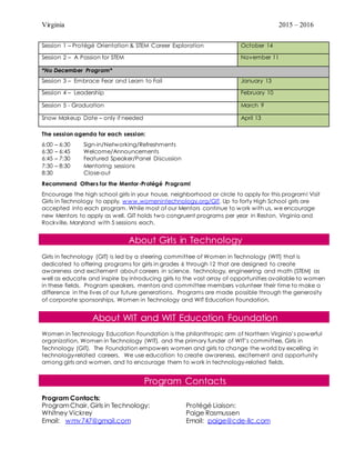 Virginia 2015 – 2016
The session agenda for each session:
6:00 – 6:30 Sign-in/Networking/Refreshments
6:30 – 6:45 Welcome/Announcements
6:45 – 7:30 Featured Speaker/Panel Discussion
7:30 – 8:30 Mentoring sessions
8:30 Close-out
Recommend Others for the Mentor-Protégé Program!
Encourage the high school girls in your house, neighborhood or circle to apply for this program! Visit
Girls in Technology to apply, www.womenintechnology.org/GIT. Up to forty High School girls are
accepted into each program. While most of our Mentors continue to work with us, we encourage
new Mentors to apply as well. GIT holds two congruent programs per year in Reston, Virginia and
Rockville, Maryland with 5 sessions each.
About Girls in Technology
Girls in Technology (GIT) is led by a steering committee of Women in Technology (WIT) that is
dedicated to offering programs for girls in grades 6 through 12 that are designed to create
awareness and excitement about careers in science, technology, engineering and math (STEM) as
well as educate and inspire by introducing girls to the vast array of opportunities available to women
in these fields. Program speakers, mentors and committee members volunteer their time to make a
difference in the lives of our future generations. Programs are made possible through the generosity
of corporate sponsorships, Women in Technology and WIT Education Foundation.
About WIT and WIT Education Foundation
Women in Technology Education Foundation is the philanthropic arm of Northern Virginia’s powerful
organization, Women in Technology (WIT), and the primary funder of WIT’s committee, Girls in
Technology (GIT). The Foundation empowers women and girls to change the world by excelling in
technology-related careers. We use education to create awareness, excitement and opportunity
among girls and women, and to encourage them to work in technology-related fields.
Program Contacts
Program Contacts:
ProgramChair, Girls in Technology:
Whitney Vickrey
Email: wmv747@gmail.com
Protégé Liaison:
Paige Rasmussen
Email: paige@cde-llc.com
Session 1 – Protégé Orientation & STEM Career Exploration October 14
Session 2 – A Passion for STEM November 11
*No December Program*
Session 3 – Embrace Fear and Learn to Fail January 13
Session 4 – Leadership February 10
Session 5 - Graduation March 9
Snow Makeup Date – only if needed April 13
 