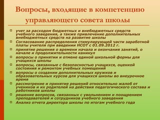 Вопросы, входящие в компетенцию
управляющего совета школы
 учет за расходом бюджетных и внебюджетных средств
учебного заведения, а также привлечение дополнительных
внебюджетных средств на развитие школы
 Согласование распределения стимулирующей части заработной
платы учителя при введении НСОТ с 01.09.2012 г.
 принятие решения о времени начала и окончания занятий, о
начале и продолжительности каникул
 вопросы о принятии и отмене единой школьной формы для
учащихся школы
 вопросы, связанные с безопасностью учащихся, оценкой
состояния и ремонтом учебных помещений
 вопросы о создании дополнительных кружков и
образовательных курсов для учащихся школы во внеурочное
время
 рассмотрение и принятие решений относительно жалоб от
учеников и их родителей на действия педагогического состава и
работников школы
 решение вопросов, связанных с увольнением и поощрением
преподавателей и сотрудников учебного заведения
 Анализ отчета директора школы по итогам учебного года
 