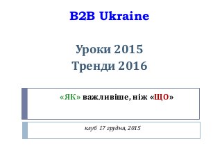 «ЯК» важливіше, ніж «ЩО»
клуб 17 грудня, 2015
B2B Ukraine
Уроки 2015
Тренди 2016
 