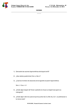 Colegio Santa Clara de Asís 4·º E.S.O. Matemáticas B
Examen TEÓRICO DE EVALUACIÓN Viernes 4 de Diciembre de 2015
NOMBRE
______________________________________________________________________________________________
_______
1) Demuestra las razones trigonométricas del ángulo de 60º
2) ¿Que valores puede tomar Cos x y Sec x?
3) ¿Cual es el número de soluciones de la siguiente ecuación trigonométrica:
Sen x + Cos x =-3
4) ¿Existe algún ángulo del Tercer cuadrante en el que su tangent sea igual a su
cotangente?
5) ¿Existe algún valor de a para el que los puntos A(2,-3), B(5,-6) y C(-1, a) pertenezcan a
la misma recta?
PUNTUACIÓN: Pregunta 8 (3 puntos) , las demás 1 punto
 