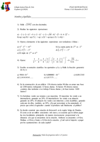 Colegio Santa Clara de Asís 2ºESO MATEMÁTICAS
Examen GLOBAL Viernes 11 de Diciembre de 2015
Nombre y Apellidos ______________________________________________________
Puntuación: Todas las preguntas valen 1,25 puntos
1) Halla 21912 con dos decimales.
2) Realiza las siguientes operaciones:
a)   













2
2
2
2
2
4
:
8
7
)
4
:
64
2
(
)
1
2
(
:
9
)
1
2
(
2
b) op | op (9) + op (7) | + op | -(3)² + op (op (-5) + (-4))| =
3) Opera y demuestra si las siguientes expresiones son verdaderas ó falsas :
a) 12
12
3
6  = 24
18 b) La cuarta parte de 60
2 es 15
2
c)  4
3
3
 = 12
3
 d)  3
4
3
 = 12
3

e) El triple de 30
2 es 30
6
4) Opera: 






























1
16
36
6
8
1
16
3
3
2
2
1
4
3
:
3
:
4
3
2
1
2
:
2
2
3
5) Escribe en notación científica los apartados a, b, c y Halla la fracción generatriz
de d y e:
a) 6
10
9804 
 b) 2
10
0000003
,
0 
 c) 0,0013345
d) 3,141414141….. e) 1,017171 …..
6) En la construcción de un edificio 150 obreros tardan 90 días en armar una base
de 1200 metros trabajando 12 horas diarias. Si fueran 50 obreros menos
¿cuántos días tardarían si se trabaja 8 horas diarias y la base tuviera 1600
metros?
7) Un hortelano vende sus tomates a un mayorista. El mayorista los vende a un
intermediario ganando un 20%. El intermediario los vende a un almacén
ganando un 20%. El almacén los vende a un minorista y éste al público, ganando
cada uno de ellos, también, un 20%. ¿En qué porcentaje se ha aumentado el
precio que cobró el agricultor cuando el producto sale finalmente al público?
8) Se decide construir una estación de ferrocarril en la región belga de Flandes.
El coste es de un millón setecientos mil euros y se acuerda que lo deben pagar
las tres localidades principales de manera inversamente proporcional a la
distancia a la que se encuentran de la estación. Amberes se encuentra a 6 Km,
Malinas a 8 Km y Gante a 16 Km de la estación. ¿Cuál será el importe a pagar
por los ayuntamientos de cada capital?
 