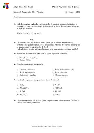 Colegio Santa Clara de Asís 4·º E.S.O. Ampliación Física & Química
Examen de Recuperación del 1º Trimestre 13 - Enero - 2016
Nombre_______________________________________________________________________________________________________
Puntuación: Preguntas 1 y 5 (2 puntos), las demás 1,5 puntos
1) Halla la estructura molecular, representando el diagrama de cajas electrónicas e
indicando en cada carbono el tipo de hibridación y el tipo de enlace que sucede en
la siguiente molécula:
3
2
CH
CHCCHCHCCH 
2) Un elemento tiene dos isótopos de tal forma que el primero tiene tiene dos
neutrones más que el segundo. Si las abundancias relativas del primero con respecto
al segundo están en una relación de 3 a 2:
Halla el número másico del más abundante si su masa atómica promedio es 61,2.
3) Representa las estructuras y los enlaces de las siguientes moléculas:
a) Tetracloruro de Carbono
b) Cloruro Bárico
4) Formula los siguientes compuestos:
a) Trisulfato mercúrico b) Ácido trioxoarsénico (III)
c) Ácido permangánico d) Ácido iodhídrico
e) Antimoniato niquélico f) Diborato cuproso
5) Nombra los siguientes compuestos en forma Tradicional.
a) 2CdO e) HAsO
b) 263 )(TeOPb f)  24ClOPt
c) 2LiSbO g) 42COMg
d) 722 OCrHg h) 4AuPO
6) Haz una comparativa de las principales propiedades de los compuestos con enlaces
iónicos, covalentes y metálicos.
 