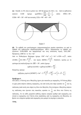 (α) Επειδή το Μ είναι το μέσον του ΑΒ θα έχουμε ότι 2 .αΜΑ = Από το ορθογώνιο
τρίγωνο ΕΑΜ έχουμε
1ˆ( )
2 2
α
ημ
α
ΕΑ
ΕΜΑ = = =
ΑΜ
, οπότε °=ΑΜΕ 30ˆ ,
°=°−°=ΜΑΕ 603090ˆ και συνεπώς ˆ 90 60 30ΕΑΔ = °− ° = ° .
Σχήμα 2
(β) Το εμβαδό του μικτόγραμμου γραμμοσκιασμένου χωρίου προκύπτει, αν από το
εμβαδό του ορθογωνίου παραλληλογράμμου ΑΒΓΔ αφαιρέσουμε το εμβαδό των
τριγώνων ΜΖΒΕΑΜ, και αφαιρέσουμε και τους κυκλικούς τομείς ,ΔΑΕ ΖΒΓ .
Προφανώς 2
( ) 4 4α α αΑΒΓΔ = ⋅ =
Από το Πυθαγόρειο Θεώρημα έχουμε 2 2 2 2
4 3 3α α α αΕΜ = − = ⇒ ΕΜ = , οπότε
2
1 3
( )
2 2
α
ΕΑΜ = ΕΑ⋅ΕΜ = , και όμοια
2
3
( )
2
α
ΒΖΜ = . Επιπλέον, ομοίως με το
ερώτημα (α) υπολογίζουμε ότι ˆ 30ΖΒΓ = o
, οπότε έχουμε
2
( ) ( )
12
έ έ
πα
εμβτομ α εμβτομ αΔΑΕ = ΖΒΓ = .
Επομένως, έχουμε:
( )
2 2
2 23
. 4 2 2 4 3
2 12 6
ί
α πα π
εμβγραμ χωρ ου α α
⎛ ⎞
ΔΕΜΖΓ = − ⋅ − = − −⎜ ⎟
⎝ ⎠
.
Πρόβλημα 4
Δύο φίλοι, ο Γιάννης και ο Βαγγέλης έχουν μία σακούλα με καραμέλες. Ο Γιάννης βάζει
το χέρι μέσα παίρνει κάποιες καραμέλες, και από αυτές που πήρε κρατάει τα
4
3
και τις
υπόλοιπες (από αυτές που πήρε) τις δίνει στο Βαγγέλη. Στη συνέχεια ο Βαγγέλης παίρνει
τις υπόλοιπες που έμειναν στη σακούλα, κρατάει το
12
1
και δίνει στο Γιάννη τις
υπόλοιπες. Αν σε κάθε μοιρασιά καθένας παίρνει ακέραιο αριθμό από καραμέλες και
τελικά οι καραμέλες του Γιάννη είναι εξαπλάσιες από τις καραμέλες του Βαγγέλη, να
βρείτε τον ελάχιστο αριθμό από καραμέλες που μπορεί να περιέχει η σακούλα.
Λύση.
 