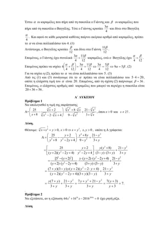 Έστω α οι καραμέλες που πήρε από τη σακούλα ο Γιάννης και β οι καραμέλες που
πήρε από τη σακούλα ο Βαγγέλης. Τότε ο Γιάννης κρατάει
4
3α
και δίνει στο Βαγγέλη
4
α
. Και αφού σε κάθε μοιρασιά καθένας παίρνει ακέραιο αριθμό από καραμέλες, πρέπει
το α να είναι πολλαπλάσιο του 4. (1)
Αντίστοιχα, ο Βαγγέλης κρατάει
12
β
και δίνει στο Γιάννη
12
11β
.
Επομένως, ο Γιάννης έχει συνολικά
12
11
4
3 βα
+ καραμέλες, ενώ ο Βαγγέλης έχει
124
βα
+ .
Επομένως πρέπει να ισχύει βα
βαβαβα
59
12
5
4
3
12
11
4
3
124
6 =⇔=⇔+=⎟
⎠
⎞
⎜
⎝
⎛
+ . (2)
Για να ισχύει η (2), πρέπει το α να είναι πολλαπλάσιο του 5. (3)
Από τις (1) και (3) συνάγουμε ότι το α πρέπει να είναι πολλαπλάσιο του 2045 =⋅ ,
οπότε η ελάχιστη τιμή του α είναι 20. Επομένως, από τη σχέση (2) παίρνουμε 36=β .
Επομένως, ο ελάχιστος αριθμός από καραμέλες που μπορεί να περιέχει η σακούλα είναι
563620 =+ .
Α΄ ΛΥΚΕΙΟΥ
Πρόβλημα 1
Να υπολογισθεί η τιμή της παράστασης
Α=
3 34 23 3
33 32 23
25 2 8 21
8 32 4 9
x x x x
x xx x x
⎛ ⎞+ + ⋅ −
− ⋅ +⎜ ⎟⎜ ⎟+ +− ⋅ + −⎝ ⎠
, όπου 0x > και 27x ≠ .
Λύση.
Θέτουμε:
1
33 3
0, 0 , , 0x x y x x y x y= = > > ⇒ = > , οπότε η Α γράφεται:
4 2
3 2 2
3 2
2 2
25 2 8 21
8 2 4 9 3
25 2 ( 8) 21
( 2)( 2 4) 2 4 (3 ) (3 ) 3
y y y y
y y y y y
y y y y
y y y y y y y y
⎛ ⎞+ + −
Α = − ⋅ +⎜ ⎟
+ − + − +⎝ ⎠
⎡ ⎤+ + −
= − ⋅ +⎢ ⎥+ − + − + − ⋅ + +⎣ ⎦
 
2 2 2 2
2
[5 ( 2) ] ( 2) ( 2 4) 21
( 2) ( 2 4) (3 ) (3 ) 3
y y y y y y
y y y y y y
− + ⋅ + ⋅ − + −
= ⋅ +
+ ⋅ − + + ⋅ − +
 
2 2
2
2 2 2
(7 )(3 ) ( 2)( 2 4) 21
( 2)( 2 4)(3 )(3 ) 3
(7 ) 21 7 21 7( 3)
7.
3 3 3 3
y y y y y y y
y y y y y y
y y y y y y y
y y y y
+ − + − ⋅ + −
= +
+ − + + − +
+ − + + − +
= + = = =
+ + + +
 
.
Πρόβλημα 2
Να εξετάσετε, αν η εξίσωση 020161664 2016102
=−+ xx έχει ρητή ρίζα.
Λύση
 