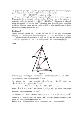 Αν η εξίσωση έχει ρητή λύση, τότε η διακρίνουσα πρέπει να είναι τέλειο τετράγωνο
ρητού. Έχουμε ότι 201620
201664416 ⋅⋅+=Δ και ας υποθέσουμε ότι:
2201620
201664416 κ=⋅⋅+ , όπου κ ρητός.
Αφού όμως το αριστερό μέλος είναι ακέραιος, θα πρέπει και ο κ να είναι ακέραιος.
Παρατηρούμε ότι το τελευταίο ψηφίο του αριθμού 20
16 είναι 6 και το ίδιο ισχύει για το
τελευταίο ψηφίο του αριθμού 2016 2016
4 64 2016 256 2016⋅ ⋅ = ⋅ . Επομένως το τελευταίο
ψηφίο του αριθμού 201620
201664416 ⋅⋅+ είναι το 2, αφού 6 6 12+ = . Όμως, κάθε τέλειο
τετράγωνο λήγει σε κάποιο από τα ψηφία 9,6,5,4,1,0 , οπότε καταλήγουμε σε άτοπο.
Επομένως η εξίσωση δεν έχει ρητή ρίζα.
Πρόβλημα 3
Δίνεται ισοσκελές τρίγωνο ΑΒΓ )( ΑΓΑΒ = με 0
40ˆ =Α και έστω Δ το μέσο της
πλευράς ΑΓ . Θεωρούμε τα ισόπλευρα τρίγωνα ΑΕΔ , ΔΓΖ των οποίων οι κορυφές
ΖΕ , βρίσκονται στο ίδιο ημιεπίπεδο με ακμή την ΑΓ και στο οποίο ανήκει η κορυφή
Β . Αν η ΕΔ τέμνει την ΑΒ στο Κ , να αποδείξετε ότι η ΚΖ είναι κάθετη στη ΒΓ .
Λύση
Σχήμα 3
Έστω ότι η ΚΖ τέμνει τη ΒΓ στο σημείο Μ . Θα αποδείξουμε ότι 0
12 90ˆˆ =+ ΖΓ
Το τρίγωνο ΓΔΖ είναι ισόπλευρο, οπότε 0
1 60ˆ =Γ .
Το τρίγωνο ΑΒΓ είναι ισοσκελές ( ΓΒ ˆˆ = ) με 0
40ˆ =Α (οπότε από
0
180ˆˆˆ =++ ΓΒΑ ) έχουμε: 0
70ˆˆ == ΓΒ .
Άρα )1(106070ˆˆˆ 000
12 =−=−= ΓΓΓ .
Ισχύει 0
321 180ˆˆˆ =++ ΔΔΔ και επειδή 0
31 60ˆˆ == ΔΔ (ως γωνίες ισόπλευρων
τριγώνων), συμπεραίνουμε ότι: 0
2 60ˆ =Δ .
Το τρίγωνο ΑΔΖ είναι ισοσκελές (διότι ΔΖΔΓΑΔ == ) και 0
21 60ˆˆ == ΔΔ .
Δηλαδή η ΔΚ είναι διχοτόμος της γωνίας ΖΔΑˆ , οπότε θα είναι και μεσοκάθετος της
βάσης ΑΖ του (ισοσκελούς) τριγώνου ΑΔΖ .
Εφόσον η ΔΚ είναι μεσοκάθετη της ΑΖ , το τρίγωνο ΑΚΖ είναι ισοσκελές.
 