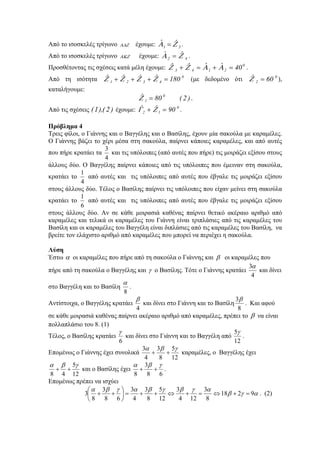 Από το ισοσκελές τρίγωνο ΑΔΖ έχουμε: 31
ˆˆ ΖΑ = .
Από το ισοσκελές τρίγωνο ΑΚΖ έχουμε: 42
ˆˆ ΖΑ = .
Προσθέτοντας τις σχέσεις κατά μέλη έχουμε: 0
2143 40ˆˆˆˆ =+=+ ΑΑΖΖ .
Από τη ισότητα 0
4321 180ˆˆˆˆ =+++ ΖΖΖΖ (με δεδομένο ότι 0
2 60ˆ =Ζ ),
καταλήγουμε:
)2(80ˆ 0
1 =Ζ .
Από τις σχέσεις )2(),1( έχουμε: 0
12 90ˆˆ =+ ΖΓ .
Πρόβλημα 4
Τρεις φίλοι, ο Γιάννης και ο Βαγγέλης και ο Βασίλης, έχουν μία σακούλα με καραμέλες.
Ο Γιάννης βάζει το χέρι μέσα στη σακούλα, παίρνει κάποιες καραμέλες, και από αυτές
που πήρε κρατάει τα
4
3
και τις υπόλοιπες (από αυτές που πήρε) τις μοιράζει εξίσου στους
άλλους δύο. Ο Βαγγέλης παίρνει κάποιες από τις υπόλοιπες που έμειναν στη σακούλα,
κρατάει το
4
1
από αυτές και τις υπόλοιπες από αυτές που έβγαλε τις μοιράζει εξίσου
στους άλλους δύο. Τέλος ο Βασίλης παίρνει τις υπόλοιπες που είχαν μείνει στη σακούλα
κρατάει το
6
1
από αυτές και τις υπόλοιπες από αυτές που έβγαλε τις μοιράζει εξίσου
στους άλλους δύο. Αν σε κάθε μοιρασιά καθένας παίρνει θετικό ακέραιο αριθμό από
καραμέλες και τελικά οι καραμέλες του Γιάννη είναι τριπλάσιες από τις καραμέλες του
Βασίλη και oι καραμέλες του Βαγγέλη είναι διπλάσιες από τις καραμέλες του Βασίλη, να
βρείτε τον ελάχιστο αριθμό από καραμέλες που μπορεί να περιέχει η σακούλα.
Λύση
Έστω α οι καραμέλες που πήρε από τη σακούλα ο Γιάννης και β οι καραμέλες που
πήρε από τη σακούλα ο Βαγγέλης και γ ο Βασίλης. Τότε ο Γιάννης κρατάει
4
3α
και δίνει
στο Βαγγέλη και το Βασίλη
8
α
.
Αντίστοιχα, ο Βαγγέλης κρατάει
4
β
και δίνει στο Γιάννη και το Βασίλη
8
3β
. Και αφού
σε κάθε μοιρασιά καθένας παίρνει ακέραιο αριθμό από καραμέλες, πρέπει το β να είναι
πολλαπλάσιο του 8. (1)
Τέλος, ο Βασίλης κρατάει
6
γ
και δίνει στο Γιάννη και το Βαγγέλη από
12
5γ
.
Επομένως ο Γιάννης έχει συνολικά
12
5
8
3
4
3 γβα
++ καραμέλες, ο Βαγγέλης έχει
12
5
48
γβα
++ και ο Βασίλης έχει
68
3
8
γβα
++ .
Επομένως πρέπει να ισχύει
αγβ
αγβγβαγβα
9218
8
3
124
3
12
5
8
3
4
3
68
3
8
3 =+⇔=+⇔++=⎟
⎠
⎞
⎜
⎝
⎛
++ . (2)
 