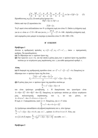 γβα
γβαγβαγβα
2123
122812
5
4868
3
8
2 =+⇔=+⇔++=⎟
⎠
⎞
⎜
⎝
⎛
++ (3)
Προσθέτοντας τις (2), (3) κατά μέλη έχουμε ότι :
αβαβ =⇔= 5630
Οπότε από την (3) προκύπτει ότι:
γβ 227 = .
Το β αφού είναι πολλαπλάσιο του 8 η ελάχιστη τιμή του είναι 8. Οπότε η ελάχιστη τιμή
για το α είναι 4085 =⋅=α και για το 108427
2
827
=⋅=
⋅
=γ . Δηλαδή η ελάχιστη τιμή
από καραμέλες που μπορεί να περιέχει η σακούλα είναι 156108408 =++ .
Β΄ ΛΥΚΕΙΟΥ
Πρόβλημα 1
Δίνεται η αριθμητική πρόοδος ( )
2 2 2
1 22 , 2 ,...x xα α= − = + , όπου x πραγματικός
αριθμός. Να προσδιορίσετε:
(α) Το άθροισμα των n πρώτων όρων της.
(β) Την τιμή του ,( 1),n n > για την οποία ο μέσος όρος των n πρώτων όρων της προόδου
ισούται με το τετράγωνο μιας παράστασης του ,x για κάθε πραγματικό αριθμό x .
Λύση
(α) Η διαφορά της αριθμητικής προόδου είναι: ( )
22 2
2 2 4 .x x xω = + − − = Επομένως το
άθροισμα των n πρώτων όρων της θα είναι:
( ) ( )
( )( )
2
2
2 2 4 1
2 3 4 .
2
n
x n x n
S x n x n
⎡ ⎤− + −
⎣ ⎦= = + − +
(β) Ο μέσος όρος των n πρώτων όρων της προόδου ισούται με
( )2
2 3 4nS
x n x
n
= + − +
και είναι τριώνυμο μεταβλητής x . Η διακρίνουσα του τριωνύμου είναι
( ) ( )2 2
4 3 16 4 6 5n n nΔ = − − = − + . Επομένως το τριώνυμο ισούται με τέλειο τετράγωνο
μιας πολυωνυμικής παράστασης του x, αν και μόνον, αν
2
0 6 5 0 1 ή 5.n n n nΔ = ⇔ − + = ⇔ = =
Η τιμή 1n = απορρίπτεται, γιατί 1.n > Επομένως, για 5n = είναι
( )
225
4 4 2
5
S
x x x= + + = + .
Αν ζητήσουμε οποιαδήποτε αλγεβρική παράσταση του x, τότε έχουμε
( )2
2 3 4 0nS
x n x
n
= + − + ≥ , για x∈ , εφόσον 0 1 5nΔ ≤ ⇔ ≤ ≤ . Τότε, για
{ }2,3,4,5n∈ ισχύει: ( )( )
2
2
2 3 4nS
x n x
n
= + − + για κάθε x∈ .
Πρόβλημα 2
 