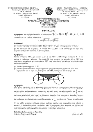 ΕΛΛΗΝΙΚΗ ΜΑΘΗΜΑΤΙΚΗ ΕΤΑΙΡΕΙΑ
Πανεπιστημίου (Ελευθερίου Βενιζέλου) 34
106 79 ΑΘΗΝΑ
Τηλ. 3616532 - 3617784 - Fax: 3641025
e-mail : info@hms.gr
www.hms.gr
GREEK MATHEMATICAL SOCIETY
34, Panepistimiou (Εleftheriou Venizelou) Street
GR. 106 79 - Athens - HELLAS
Tel. 3616532 - 3617784 - Fax: 3641025
e-mail : info@hms.gr
www.hms.gr
ΕΠΙΤΡΟΠΗ ΔΙΑΓΩΝΙΣΜΩΝ
76ος
ΠΑΝΕΛΛΗΝΙΟΣ ΜΑΘΗΤΙΚΟΣ ΔΙΑΓΩΝΙΣΜΟΣ
ΣΤΑ ΜΑΘΗΜΑΤΙΚΑ
“Ο ΕΥΚΛΕΙΔΗΣ”
16 Ιανουαρίου 2016
Γ΄ ΓΥΜΝΑΣΙΟΥ
Πρόβλημα 1. Να παραγοντοποιήσετε το πολυώνυμο: ( ) ( ) ( )
2
4 4 28 4 48P x x x= + − + +
και να βρείτε την τιμή της παράστασης
( ) ( )6 5 4 4A P P= − − .
Πρόβλημα 2
(α) Να αποδείξετε την ταυτότητα: ( )( ) 3
2 1 2 1 4x x x x x− + + = , για κάθε πραγματικό αριθμό x .
(β) Να αποδείξετε ότι ο αριθμός 4031 4033 32256 32256Α = ⋅ ⋅ + ισούται με τον κύβο ενός
ακεραίου αριθμού τον οποίο και να προσδιορίσετε.
Πρόβλημα 3
Δίνεται ορθογώνιο ΑΒΓΔ με πλευρές και 4 .α αΑΔ = ΑΒ = Με κέντρα τα σημεία Α , Β και
ακτίνα α γράφουμε κύκλους Το σημείο Μ είναι το μέσο της πλευράς ΑΒ, η ΜΕ είναι
εφαπτόμενη του κύκλου κέντρου Α και η ΜΖ είναι εφαπτόμενη του κύκλου κέντρου Β, όπως
φαίνεται στο σχήμα.
(α) Να υπολογίσετε τη γωνία
∧
ΔΑΕ .
(β) Να υπολογίσετε το εμβαδό του μικτόγραμμου γραμμοσκιασμένου χωρίου ΔΕΜΖΓ που
περικλείεται από το τόξο ΔΕ , τα τμήματα ,ΕΜ ΜΖ , το τόξο ΖΓ και το τμήμα ΓΔ .
Πρόβλημα 4
Δύο φίλοι, ο Γιάννης και ο Βαγγέλης έχουν μία σακούλα με καραμέλες. Ο Γιάννης βάζει
το χέρι μέσα, παίρνει κάποιες καραμέλες, και από αυτές που πήρε κρατάει τα
4
3
και τις
υπόλοιπες (από αυτές που πήρε) τις δίνει στο Βαγγέλη. Στη συνέχεια ο Βαγγέλης παίρνει
τις υπόλοιπες που έμειναν στη σακούλα, κρατάει το
12
1
και δίνει στο Γιάννη τις υπόλοιπες.
Αν σε κάθε μοιρασιά καθένας παίρνει ακέραιο αριθμό από καραμέλες και τελικά οι
καραμέλες του Γιάννη είναι εξαπλάσιες από τις καραμέλες του Βαγγέλη, να βρείτε τον
ελάχιστο αριθμό από καραμέλες που μπορεί να περιέχει η σακούλα.
Κάθε θέμα βαθμολογείται με 5 μονάδες
Διάρκεια διαγωνισμού: 3 ώρες Καλή επιτυχία
 
