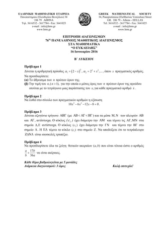 ΕΛΛΗΝΙΚΗ ΜΑΘΗΜΑΤΙΚΗ ΕΤΑΙΡΕΙΑ
Πανεπιστημίου (Ελευθερίου Βενιζέλου) 34
106 79 ΑΘΗΝΑ
Τηλ. 3616532 - 3617784 - Fax: 3641025
e-mail : info@hms.gr
www.hms.gr
GREEK MATHEMATICAL SOCIETY
34, Panepistimiou (Εleftheriou Venizelou) Street
GR. 106 79 - Athens - HELLAS
Tel. 3616532 - 3617784 - Fax: 3641025
e-mail : info@hms.gr
www.hms.gr
ΕΠΙΤΡΟΠΗ ΔΙΑΓΩΝΙΣΜΩΝ
76ος
ΠΑΝΕΛΛΗΝΙΟΣ ΜΑΘΗΤΙΚΟΣ ΔΙΑΓΩΝΙΣΜΟΣ
ΣΤΑ ΜΑΘΗΜΑΤΙΚΑ
“Ο ΕΥΚΛΕΙΔΗΣ”
16 Ιανουαρίου 2016
Β΄ ΛΥΚΕΙΟΥ
Πρόβλημα 1
Δίνεται η αριθμητική πρόοδος ( )
2 2 2
1 22 , 2 ,...x xα α= − = + , όπου x πραγματικός αριθμός.
Να προσδιορίσετε:
(α) Το άθροισμα των n πρώτων όρων της.
(β) Την τιμή του ,( 1),n n > για την οποία ο μέσος όρος των n πρώτων όρων της προόδου
ισούται με το τετράγωνο μιας παράστασης του ,x για κάθε πραγματικό αριθμό x .
Πρόβλημα 2
Να λυθεί στο σύνολο των πραγματικών αριθμών η εξίσωση
3 2
10 6 12 8 0x x x− − − = .
Πρόβλημα 3
Δίνεται οξυγώνιο τρίγωνο ΑΒΓ (με ΑΒ < ΑΓ < ΒΓ ) και τα μέσα ,Μ Ν των πλευρών AB
και AΓ, αντίστοιχα. Ο κύκλος )c( 1 έχει διάμετρο την AΜ και τέμνει τις A ,Γ ΜΝ στα
σημεία ,Δ Ε αντίστοιχα. Ο κύκλος 2( )c έχει διάμετρο την ΓΝ και τέμνει την ΒΓ στο
σημείο Λ. Η ΕΛ τέμνει το κύκλο 1( )c στο σημείο Ζ. Να αποδείξετε ότι το τετράπλευρο
ΖΔΝΛ είναι ισοσκελές τραπέζιο.
Πρόβλημα 4
Να προσδιορίσετε όλα τα ζεύγη θετικών ακεραίων ),( ba που είναι τέτοια ώστε ο αριθμός
a
b
b
a
36
17
+ να είναι ακέραιος.
Κάθε θέμα βαθμολογείται με 5 μονάδες
Διάρκεια διαγωνισμού: 3 ώρες Καλή επιτυχία!
 