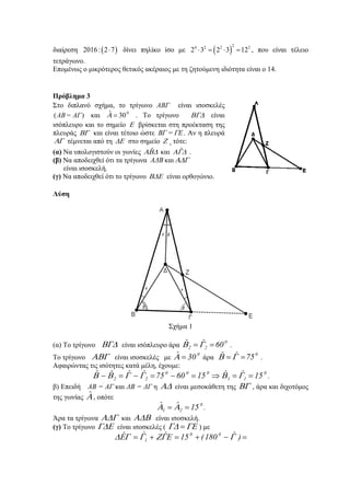 διαίρεση ( )2016: 2 7⋅ δίνει πηλίκο ίσο με ( )
24 2 2 2
2 3 2 3 12⋅ = ⋅ = , που είναι τέλειο
τετράγωνο.
Επομένως ο μικρότερος θετικός ακέραιος με τη ζητούμενη ιδιότητα είναι ο 14.
Πρόβλημα 3
Στο διπλανό σχήμα, το τρίγωνο ΑΒΓ είναι ισοσκελές
( )ΑΒ= ΑΓ και 0ˆ 30Α = . Το τρίγωνο ΒΓΔ είναι
ισόπλευρο και το σημείο Ε βρίσκεται στη προέκταση της
πλευράς ΒΓ και είναι τέτοιο ώστε ΒΓ = ΓΕ. Αν η πλευρά
ΑΓ τέμνεται από τη ΔΕ στο σημείο Ζ , τότε:
(α) Να υπολογιστούν οι γωνίες ˆΑΒΔ και ˆΑΓΔ .
(β) Να αποδειχθεί ότι τα τρίγωνα ΑΔB και ΑΔΓ
είναι ισοσκελή.
(γ) Να αποδειχθεί ότι το τρίγωνο ΒΔΕ είναι ορθογώνιο.
Λύση
Σχήμα 1
(α) Το τρίγωνο ΒΓΔ είναι ισόπλευρο άρα
0
22 60ˆˆ == ΓΒ .
Το τρίγωνο ΑΒΓ είναι ισοσκελές με
0
30ˆ =Α άρα
0
75ˆˆ == ΓΒ .
Αφαιρώντας τις ισότητες κατά μέλη, έχουμε:
0
11
000
22 15ˆˆ156075ˆˆˆˆ ==⇒=−=−=− ΓΒΓΓΒΒ .
β) Επειδή ΑΒ = ΑΓ και ΔΒ = ΔΓ η ΑΔ είναι μεσοκάθετη της ΒΓ , άρα και διχοτόμος
της γωνίας Αˆ , οπότε
0
21 15ˆˆ == ΑΑ .
Άρα τα τρίγωνα ΑΔΓ και ΑΔΒ είναι ισοσκελή.
(γ) Το τρίγωνο ΓΔΕ είναι ισοσκελές ( ΓΕΓΔ = ) με
=−+=+= )ˆ180(15ˆˆˆ 00
1 ΓΕΓΖΓΓΕΔ
 