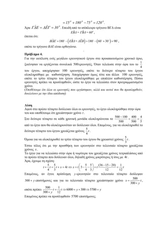 0000
1207518015 =−+= .
Άρα
0
30ˆˆ == ΓΕΔΕΔΓ . Επειδή από το ισόπλευρο τρίγωνο ΒΓΔ είναι
ˆ ˆ o
ΕΒΔ= ΓΒΔ= 60 ,
έπεται ότι:
( ) ( )ˆ ˆˆ 180 180 60 30 90 ,ΕΒΔ+ ΔΕΒΒΔΕ = − = − + =o o o o o
οπότε το τρίγωνο ΒΔΕ είναι ορθογώνιο.
.
Πρόβλημα 4.
Για την εκτέλεση ενός μεγάλου ερευνητικού έργου στο προαπαιτούμενο χρονικό όριο,
ξεκίνησαν να εργάζονται συνολικά 500ερευνητές. Όταν τελείωσε στην ώρα του το
4
1
του έργου, αποχώρησαν 100 ερευνητές, οπότε το δεύτερο τέταρτο του έργου
ολοκληρώθηκε με καθυστέρηση. Αποχώρησαν όμως τότε και άλλοι 100 ερευνητές,
οπότε το τρίτο τέταρτο του έργου ολοκληρώθηκε με επιπλέον καθυστέρηση. Πόσοι
ερευνητές πρέπει να προσληφθούν, ώστε το έργο να τελειώσει στον προγραμματισμένο
χρόνο.
(Υποθέτουμε ότι όλοι οι ερευνητές που εργάστηκαν, αλλά και αυτοί που θα προσληφθούν,
δουλεύουν με την ίδια απόδοση)
Λύση
Αφού στο πρώτο τέταρτο δούλευαν όλοι οι ερευνητές, το έργο ολοκληρώθηκε στην ώρα
του και υποθέτουμε ότι χρειάστηκαν χρόνο t .
Στο δεύτερο τέταρτο σε κάθε χρονική μονάδα ολοκληρώνεται το
5
4
500
400
500
100500
==
−
από το έργο που θα ολοκληρωνόταν αν δούλευαν όλοι. Επομένως, για να ολοκληρωθεί το
δεύτερο τέταρτο του έργου χρειάζεται χρόνος t
4
5
.
Όμοια για να ολοκληρωθεί το τρίτο τέταρτο του έργου θα χρειαστεί χρόνος t
3
5
.
Έστω τέλος ότι με την προσθήκη των ερευνητών στο τελευταίο τέταρτο χρειάζεται
χρόνος x .
Το έργο για να τελειώσει στην ώρα ή νωρίτερα του χρειάζεται χρόνος τετραπλάσιος από
το πρώτο τέταρτο που δούλευαν όλοι, δηλαδή χρόνος μικρότερος ή ίσος με t4 .
Άρα, έχουμε τη σχέση:
5 5 5 5 (36 15 20) 1
4 3
4 3 4 3 12 12
t t t x t x t t t
− −⎛ ⎞
+ + + = ⇔ = − − = =⎜ ⎟
⎝ ⎠
Επομένως, αν έγινε πρόσληψη y ερευνητών στο τελευταίο τέταρτο δούλεψαν
y+300 επιστήμονες και για το τελευταίο τέταρτο χρειάστηκαν χρόνο
500
300
x t
y
=
+
,
οπότε πρέπει
500 1
6000 300 5700
300 12
t t y y
y
= ⇒ = + ⇒ =
+
Επομένως πρέπει να προσληφθούν 5700 επιστήμονες.
 