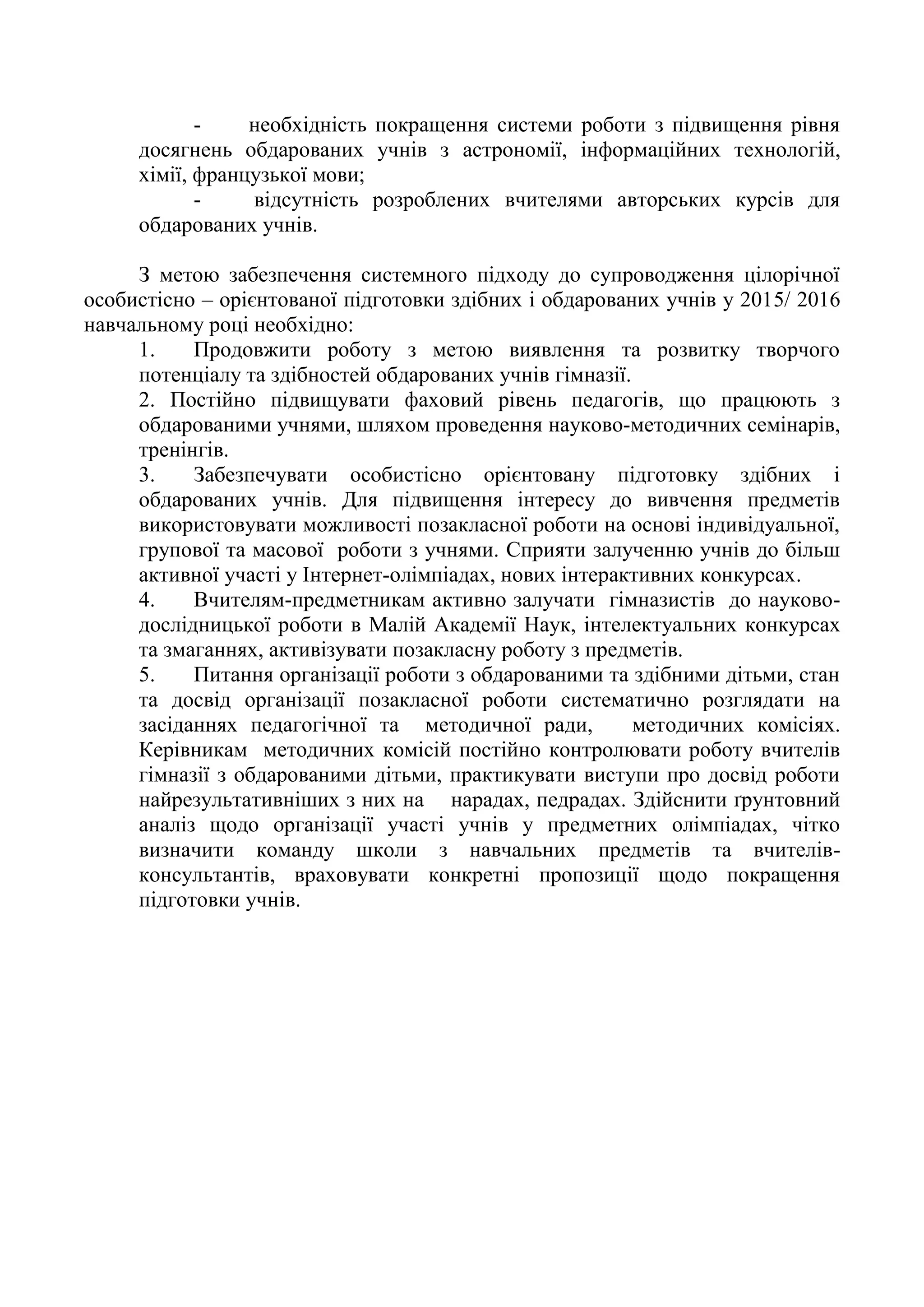 - необхідність покращення системи роботи з підвищення рівня
досягнень обдарованих учнів з астрономії, інформаційних технологій,
хімії, французької мови;
- відсутність розроблених вчителями авторських курсів для
обдарованих учнів.
З метою забезпечення системного підходу до супроводження цілорічної
особистісно – орієнтованої підготовки здібних і обдарованих учнів у 2015/ 2016
навчальному році необхідно:
1. Продовжити роботу з метою виявлення та розвитку творчого
потенціалу та здібностей обдарованих учнів гімназії.
2. Постійно підвищувати фаховий рівень педагогів, що працюють з
обдарованими учнями, шляхом проведення науково-методичних семінарів,
тренінгів.
3. Забезпечувати особистісно орієнтовану підготовку здібних і
обдарованих учнів. Для підвищення інтересу до вивчення предметів
використовувати можливості позакласної роботи на основі індивідуальної,
групової та масової роботи з учнями. Сприяти залученню учнів до більш
активної участі у Інтернет-олімпіадах, нових інтерактивних конкурсах.
4. Вчителям-предметникам активно залучати гімназистів до науково-
дослідницької роботи в Малій Академії Наук, інтелектуальних конкурсах
та змаганнях, активізувати позакласну роботу з предметів.
5. Питання організації роботи з обдарованими та здібними дітьми, стан
та досвід організації позакласної роботи систематично розглядати на
засіданнях педагогічної та методичної ради, методичних комісіях.
Керівникам методичних комісій постійно контролювати роботу вчителів
гімназії з обдарованими дітьми, практикувати виступи про досвід роботи
найрезультативніших з них на нарадах, педрадах. Здійснити ґрунтовний
аналіз щодо організації участі учнів у предметних олімпіадах, чітко
визначити команду школи з навчальних предметів та вчителів-
консультантів, враховувати конкретні пропозиції щодо покращення
підготовки учнів.
 