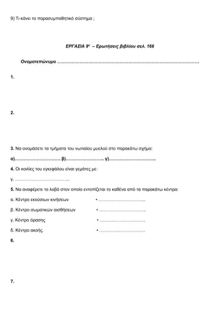 9) Τι κάνει το παρασυμπαθητικό σύστημα ;
ΕΡΓΑΣΙΑ 9η
– Ερωτήσεις βιβλίου σελ. 166
Ονοματεπώνυμο ……………………………………………………………………………………
1.
2.
167
3. Να ονομάσετε τα τμήματα του νωτιαίου μυελού στο παρακάτω σχήμα:
α)…………………………. β)…………………….. γ)…………………………..
4. Οι κοιλίες του εγκεφάλου είναι γεμάτες με:
γ. ……………………………….
5. Να αναφέρετε το λοβό στον οποίο εντοπίζεται το καθένα από τα παρακάτω κέντρα:
α. Κέντρο εκούσιων κινήσεων • …………………………..
β. Κέντρο σωματικών αισθήσεων • …………………………..
γ. Κέντρο όρασης • ………………………….
δ. Κέντρο ακοής. • ………………………….
6.
7.
 