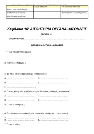 Κεφάλαιο 10ο
ΑΙΣΘΗΤΗΡΙΑ ΟΡΓΑΝΑ- ΑΙΣΘΗΣΕΙΣ
ΕΡΓΑΣΙΑ 10η
Ονοματεπώνυμο ……………………………………………………………………………………
ΑΙΣΘΗΤΗΡΙΑ ΟΡΓΑΝΑ – ΑΙΣΘΗΣΕΙΣ
1. Τι είναι τα αισθητήρια όργανα ;
2. Τι είναι οι υποδοχείς ;
167
3. Σε ποιες κατηγορίες χωρίζουμε τα ερεθίσματα ;
Α. ……………………………………… Δ……………………………………….
Β. ……………………………………… Ε……………………………………….
Γ. ……………………………………….
4. Σε ποιες κατηγορίες χωρίζουμε τους αισθητήριους υποδοχείς ; ( ονομαστικά )
Α. ……………………………………… Γ……………………………………….
Β. ……………………………………… Δ……………………………………….
5. Τι είναι οι αισθήσεις ;
6. Που βρίσκονται οι υποδοχείς των σωματικών αισθήσεων ; ( ονομαστικά )
Α. ……………………………………… Γ……………………………………….
Β. ……………………………………… Δ……………………………………….
7. Τι είναι ο πόνος ;
 