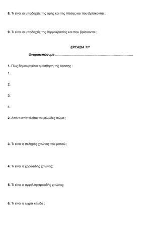 8. Τι είναι οι υποδοχείς της αφής και της πίεσης και που βρίσκονται ;
9. Τι είναι οι υποδοχείς της θερμοκρασίας και που βρίσκονται ;
ΕΡΓΑΣΙΑ 11η
Ονοματεπώνυμο ………………………………………………………………
1. Πως δημιουργείται η αίσθηση της όρασης ;
1.
2.
3.
4.
2. Από τι αποτελείται το υαλώδες σώμα ;
3. Τι είναι ο σκληρός χιτώνας του ματιού ;
4. Τι είναι ο χοριοειδής χιτώνας;
5. Τι είναι ο αμφιβληστροειδής χιτώνας;
6. Τι είναι η ωχρά κηλίδα ;
 