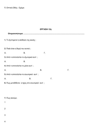 7. Οπτική Οδός - Σχήμα
ΕΡΓΑΣΙΑ 12η
Ονοματεπώνυμο ………………………………………………………………………………………
1. Τι εξυπηρετεί η αίσθηση της ακοής ;
2. Ποιά είναι η δομή του αυτιού ;
Α. Β. Γ.
3. Από τι αποτελείται το εξωτερικό αυτί ;
Α. Β.
4. Από τι αποτελείται το μέσο αυτί ;
Α. Β. Γ.
5. Από τι αποτελείται το εσωτερικό αυτί ;
Α. Β. Γ.
6. Πως μεταδίδεται ο ήχος στο εσωτερικό αυτί ;
7. Πως ακούμε;
1
2
3
4
 