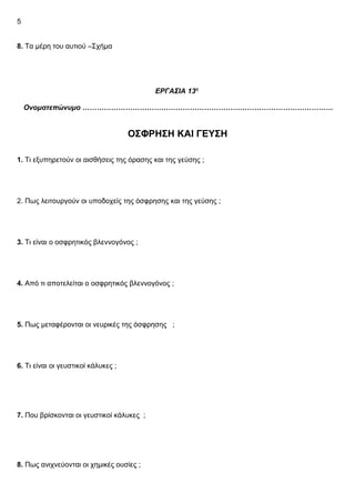 5
8. Τα μέρη του αυτιού –Σχήμα
ΕΡΓΑΣΙΑ 13η
Ονοματεπώνυμο ……………………………………………………………………………………………
ΟΣΦΡΗΣΗ ΚΑΙ ΓΕΥΣΗ
1. Τι εξυπηρετούν οι αισθήσεις της όρασης και της γεύσης ;
2. Πως λειτουργούν οι υποδοχείς της όσφρησης και της γεύσης ;
3. Τι είναι ο οσφρητικός βλεννογόνος ;
4. Από τι αποτελείται ο οσφρητικός βλεννογόνος ;
5. Πως μεταφέρονται οι νευρικές της όσφρησης ;
6. Τι είναι οι γευστικοί κάλυκες ;
7. Που βρίσκονται οι γευστικοί κάλυκες ;
8. Πως ανιχνεύονται οι χημικές ουσίες ;
 