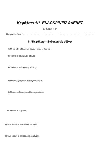Κεφάλαιο 11ο
ΕΝΔΟΚΡΙΝΕΙΣ ΑΔΕΝΕΣ
ΕΡΓΑΣΙΑ 15η
Ονοματεπώνυμο ………………………………………………………………………………
11ο
Κεφάλαιο – Ενδοκρινείς αδένες
1) Πόσα είδη αδένων υπάρχουν στον άνθρωπο ;
2) Τι είναι οι εξωκρινείς αδένες ;
3) Τι είναι οι ενδοκρινείς αδένες ;
4) Ποιους εξωκρινείς αδένες γνωρίζετε ;
5) Ποιους ενδοκρινείς αδένες γνωρίζετε ;
6) Τι είναι οι ορμόνες;
7) Πως δρουν οι πεπτιδικές ορμόνες ;
8) Πως δρουν οι στεροειδείς ορμόνες ;
 