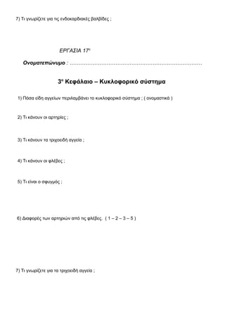 7) Τι γνωρίζετε για τις ενδοκαρδιακές βαλβίδες ;
ΕΡΓΑΣΙΑ 17η
Ονοματεπώνυμο : …………………………………………………………………
3ο
Κεφάλαιο – Κυκλοφορικό σύστημα
1) Πόσα είδη αγγείων περιλαμβάνει το κυκλοφορικό σύστημα ; ( ονομαστικά )
2) Τι κάνουν οι αρτηρίες ;
3) Τι κάνουν τα τριχοειδή αγγεία ;
4) Τι κάνουν οι φλέβες ;
5) Τι είναι ο σφυγμός ;
6) Διαφορές των αρτηριών από τις φλέβες. ( 1 – 2 – 3 – 5 )
7) Τι γνωρίζετε για τα τριχοειδή αγγεία ;
 