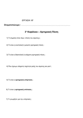 ΕΡΓΑΣΙΑ 18η
Ονοματεπώνυμο : …………………………………………………………………
3ο
Κεφάλαιο – Αρτηριακή Πίεση
1) Τι σημαίνει όταν λέμε «πίεση του αίματος»;
2) Τι είναι η συστολική ή μέγιστη αρτηριακή πίεση ;
3) Τι είναι η διαστολική ή ελάχιστη αρτηριακή πίεση ;
4) Που έχουμε ελάχιστη ταχύτητα ροής του αίματος και γιατί ;
5) Τι είναι η αρτηριακή υπέρταση ;
6) Τι είναι η αρτηριακή υπόταση ;
7) Τι γνωρίζετε για την υπέρταση ;
 