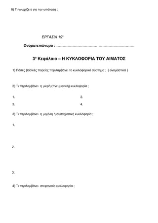 8) Τι γνωρίζετε για την υπόταση ;
ΕΡΓΑΣΙΑ 19η
Ονοματεπώνυμο : ………………………………………………………
3ο
Κεφάλαιο – Η ΚΥΚΛΟΦΟΡΙΑ ΤΟΥ ΑΙΜΑΤΟΣ
1) Πόσες βασικές πορείες περιλαμβάνει το κυκλοφορικό σύστημα ; ( ονομαστικά )
2) Τι περιλαμβάνει η μικρή (πνευμονική) κυκλοφορία ;
1. 2.
3. 4.
3) Τι περιλαμβάνει η μεγάλη ή συστηματική κυκλοφορία ;
1.
2.
3.
4) Τι περιλαμβάνει στεφανιαία κυκλοφορία ;
 