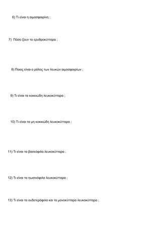 6) Τι είναι η αιμοσφαιρίνη ;
7) Πόσο ζουν τα ερυθροκύτταρα ;
8) Ποιος είναι ο ρόλος των λευκών αιμοσφαιρίων ;
9) Τι είναι τα κοκκιώδη λευκοκύτταρα ;
10) Τι είναι τα μη κοκκιώδη λευκοκύτταρα ;
11) Τι είναι τα βασεόφιλα λευκοκύτταρα ;
12) Τι είναι τα ηωσινόφιλα λευκοκύτταρα ;
13) Τι είναι τα ουδετερόφιλα και τα μονοκύτταρα λευκοκύτταρα ;
 