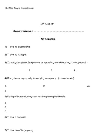 14) Πόσο ζουν τα λευκοκύτταρα ;
ΕΡΓΑΣΙΑ 21η
Ονοματεπώνυμο : …………………………………………………………
12ο
Κεφάλαιο
1) Τι είναι τα αιμοπετάλια ;
2) Τι είναι το πλάσμα ;
3) Σε ποιες κατηγορίες διακρίνονται οι πρωτεΐνες του πλάσματος ; ( - ονομαστικά )
1. 2. 3. 4.
4) Ποιες είναι οι σημαντικές λειτουργίες του αίματος ; ( - ονομαστικά )
1. 2. και
3.
5) Γιατί η πήξη του αίματος είναι πολύ σημαντική διαδικασία ;
Α.
Β.
Γ.
6) Τι είναι η αιμοφιλία ;
7) Τι είναι οι ομάδες αίματος ;
 