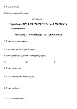 8) Τι είναι η αναιμία ;
9)Τι είναι η μεσογειακή αναιμία ;
ΕΡΓΑΣΙΑ 22η
Κεφάλαιο 12ο
ΑΝΑΠΑΡΑΓΩΓΗ – ΑΝΑΠΤΥΞΗ
Ονοματεπώνυμο : …………………………………………………………
12ο
Κεφάλαιο – ΑΠΟ ΤΗ ΜΕΙΩΣΗ ΣΤΗ ΓΟΝΙΜΟΠΟΙΗΣΗ
1) Τι είναι η σπερματογένεση ;
2) Τι γνωρίζετε για το σπερματοζωάριο ;
3) Σε ποιες περιοχές χωρίζεται το σπερματοζωάριο ;
1. 2. 3.
4) Τι είναι η ωογένεση ;
5) Τι είναι η αμφιγονική αναπαραγωγή ;
6) Τι είναι η μείωση ;
7) Τι είναι η γονιμοποίηση ;
 